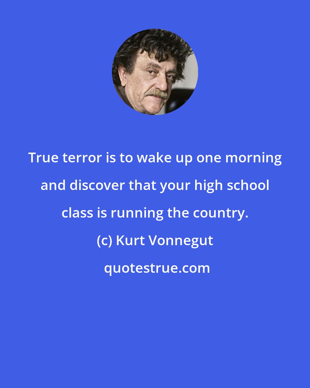 Kurt Vonnegut: True terror is to wake up one morning and discover that your high school class is running the country.