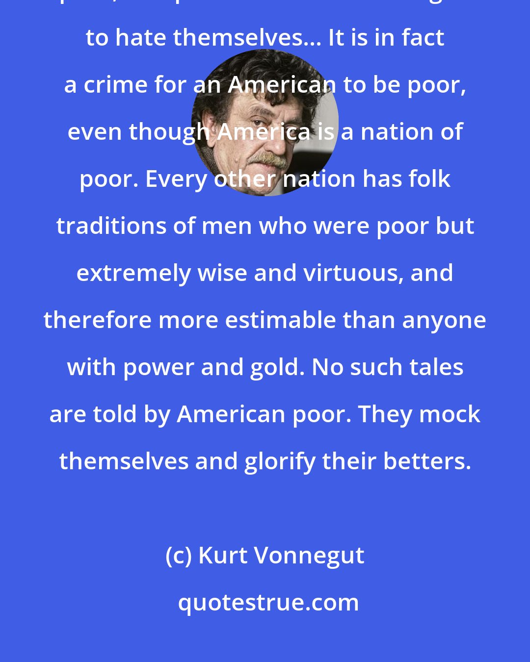 Kurt Vonnegut: America is the wealthiest nation on Earth, but its people are mainly poor, and poor Americans are urged to hate themselves... It is in fact a crime for an American to be poor, even though America is a nation of poor. Every other nation has folk traditions of men who were poor but extremely wise and virtuous, and therefore more estimable than anyone with power and gold. No such tales are told by American poor. They mock themselves and glorify their betters.