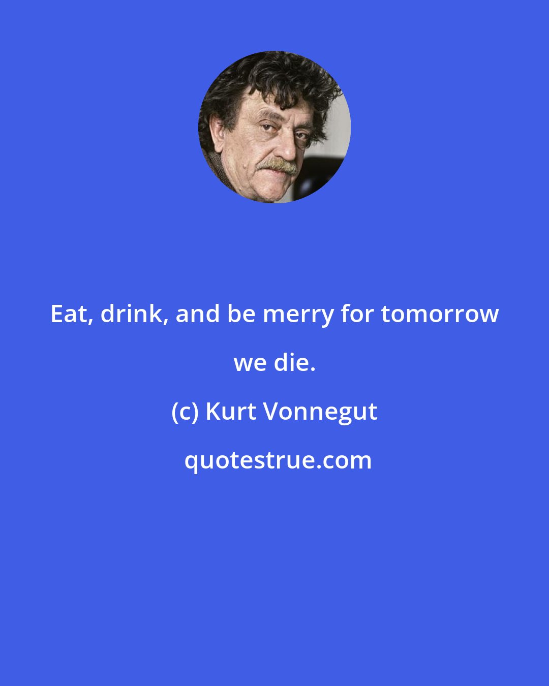 Kurt Vonnegut: Eat, drink, and be merry for tomorrow we die.