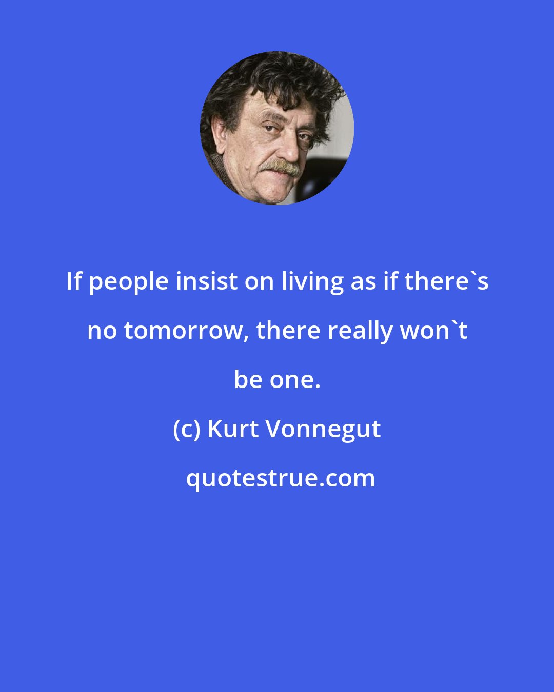 Kurt Vonnegut: If people insist on living as if there's no tomorrow, there really won't be one.
