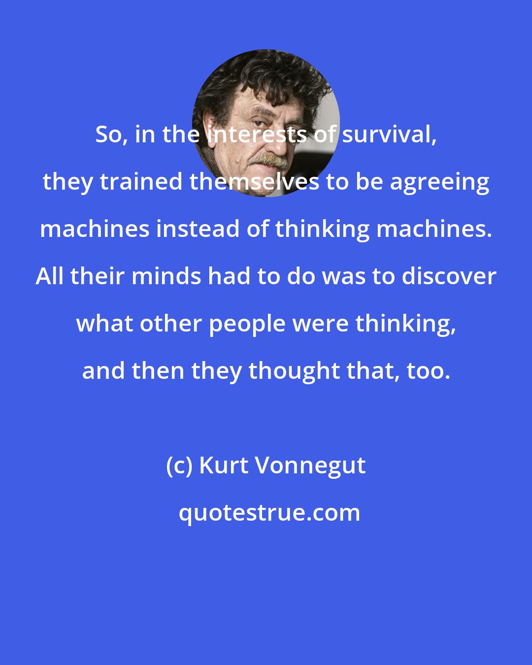 Kurt Vonnegut: So, in the interests of survival, they trained themselves to be agreeing machines instead of thinking machines. All their minds had to do was to discover what other people were thinking, and then they thought that, too.