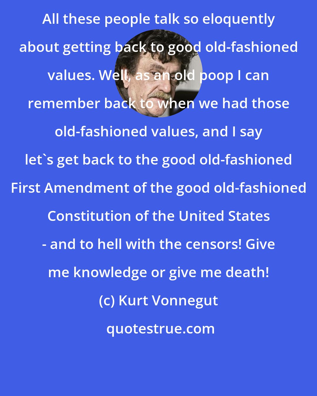 Kurt Vonnegut: All these people talk so eloquently about getting back to good old-fashioned values. Well, as an old poop I can remember back to when we had those old-fashioned values, and I say let's get back to the good old-fashioned First Amendment of the good old-fashioned Constitution of the United States - and to hell with the censors! Give me knowledge or give me death!