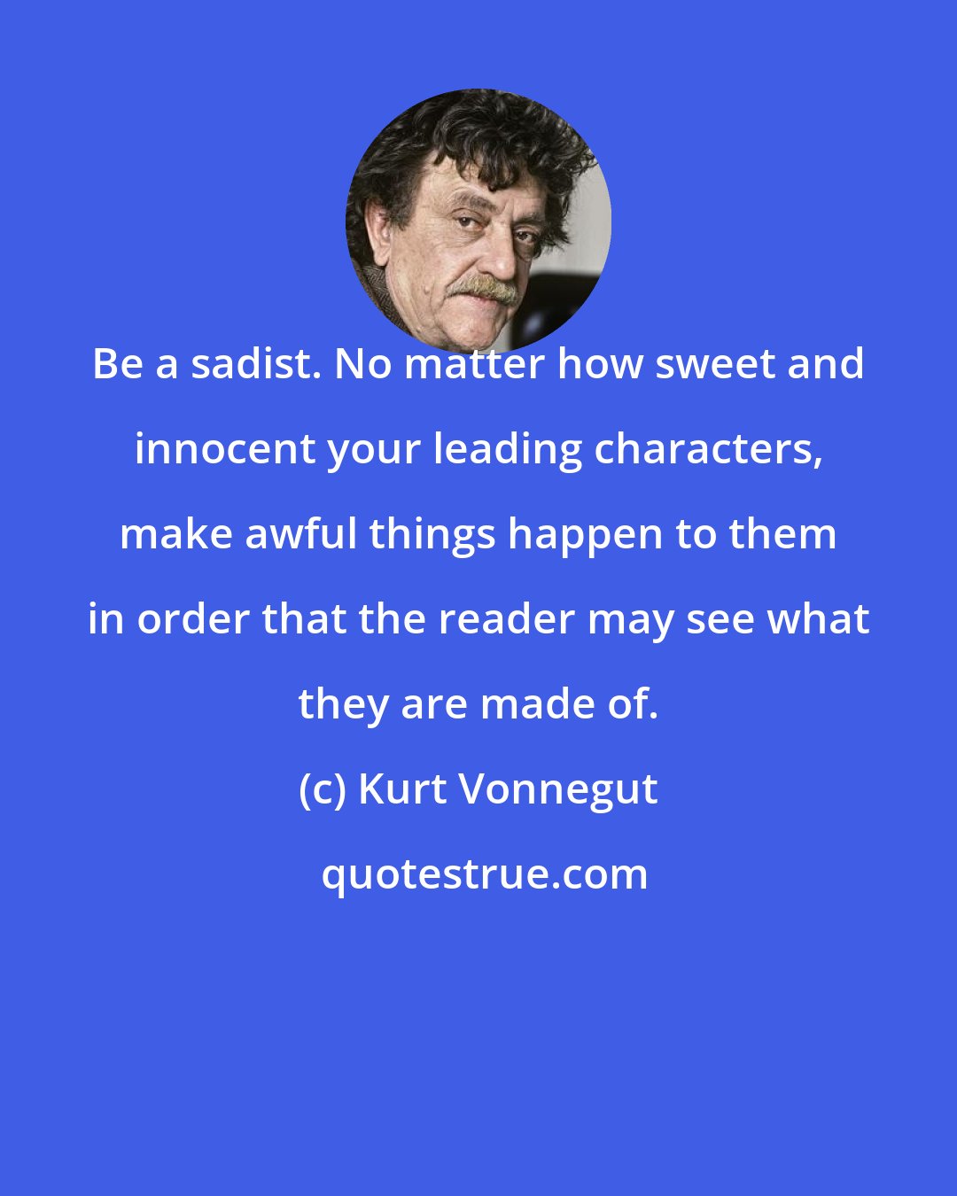 Kurt Vonnegut: Be a sadist. No matter how sweet and innocent your leading characters, make awful things happen to them in order that the reader may see what they are made of.
