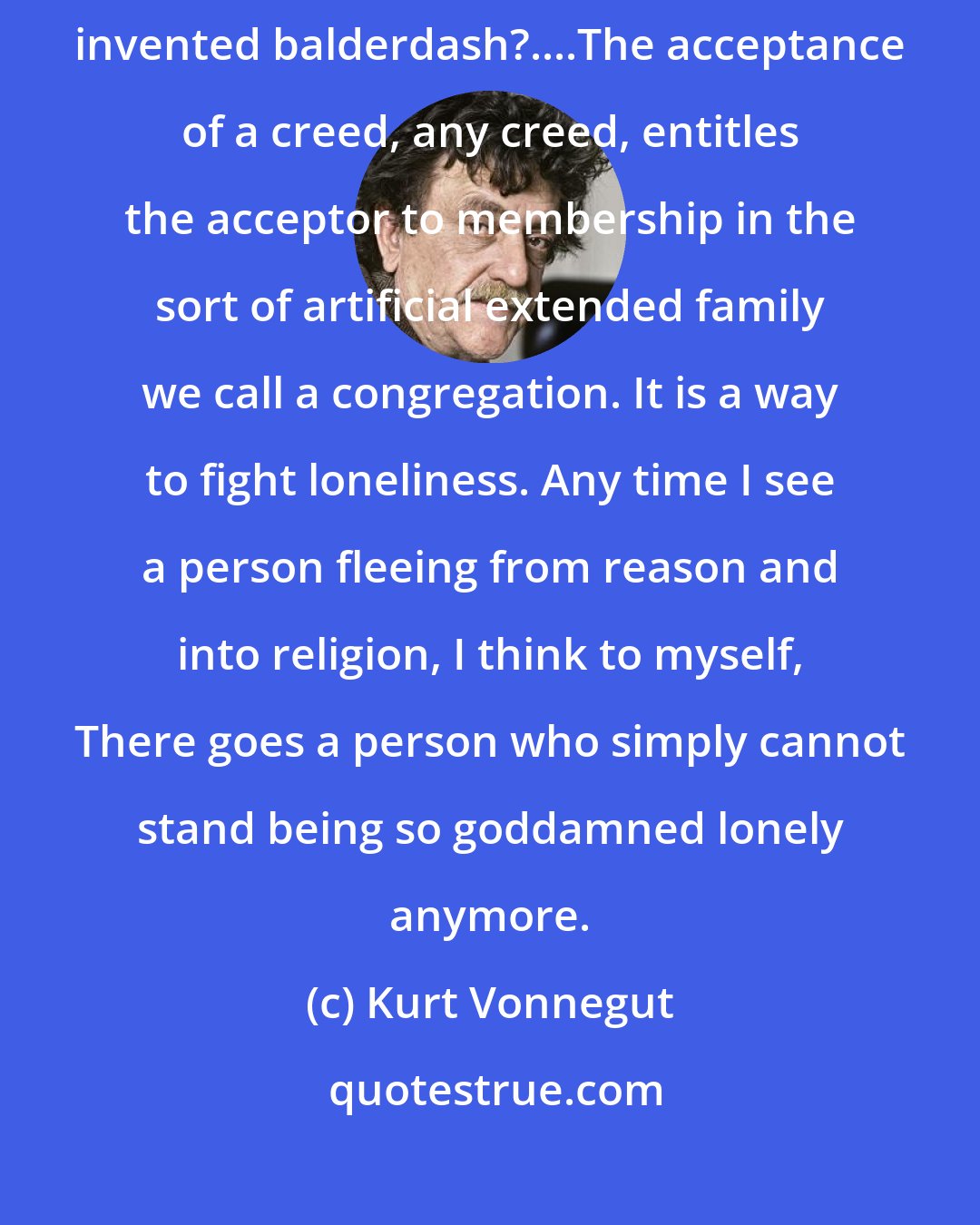 Kurt Vonnegut: How on earth can religious people believe in so much arbitrary, clearly invented balderdash?....The acceptance of a creed, any creed, entitles the acceptor to membership in the sort of artificial extended family we call a congregation. It is a way to fight loneliness. Any time I see a person fleeing from reason and into religion, I think to myself, There goes a person who simply cannot stand being so goddamned lonely anymore.