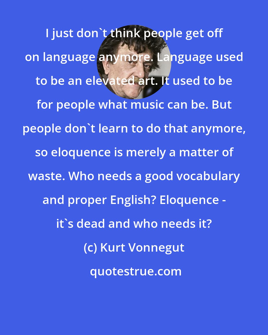 Kurt Vonnegut: I just don't think people get off on language anymore. Language used to be an elevated art. It used to be for people what music can be. But people don't learn to do that anymore, so eloquence is merely a matter of waste. Who needs a good vocabulary and proper English? Eloquence - it's dead and who needs it?