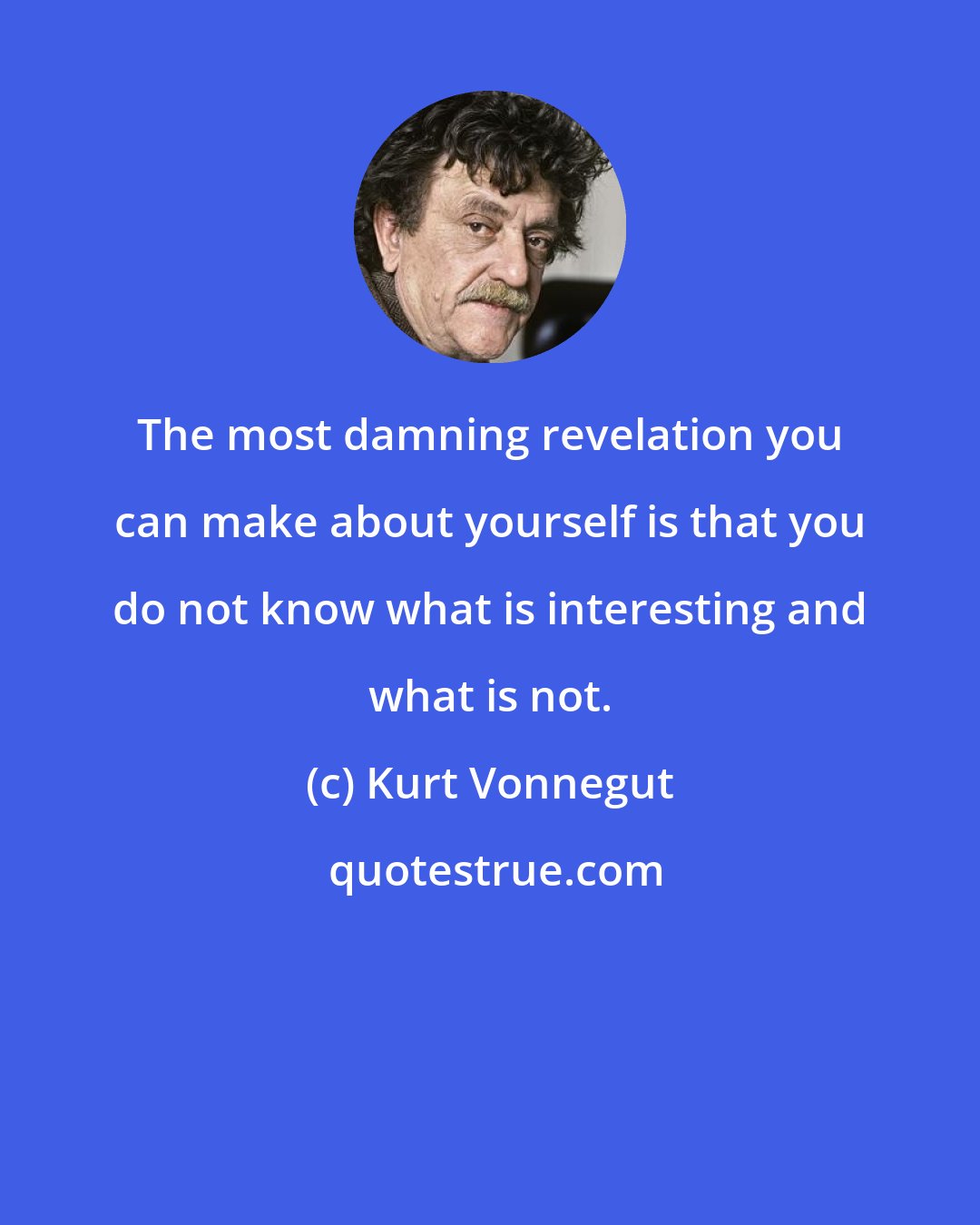 Kurt Vonnegut: The most damning revelation you can make about yourself is that you do not know what is interesting and what is not.