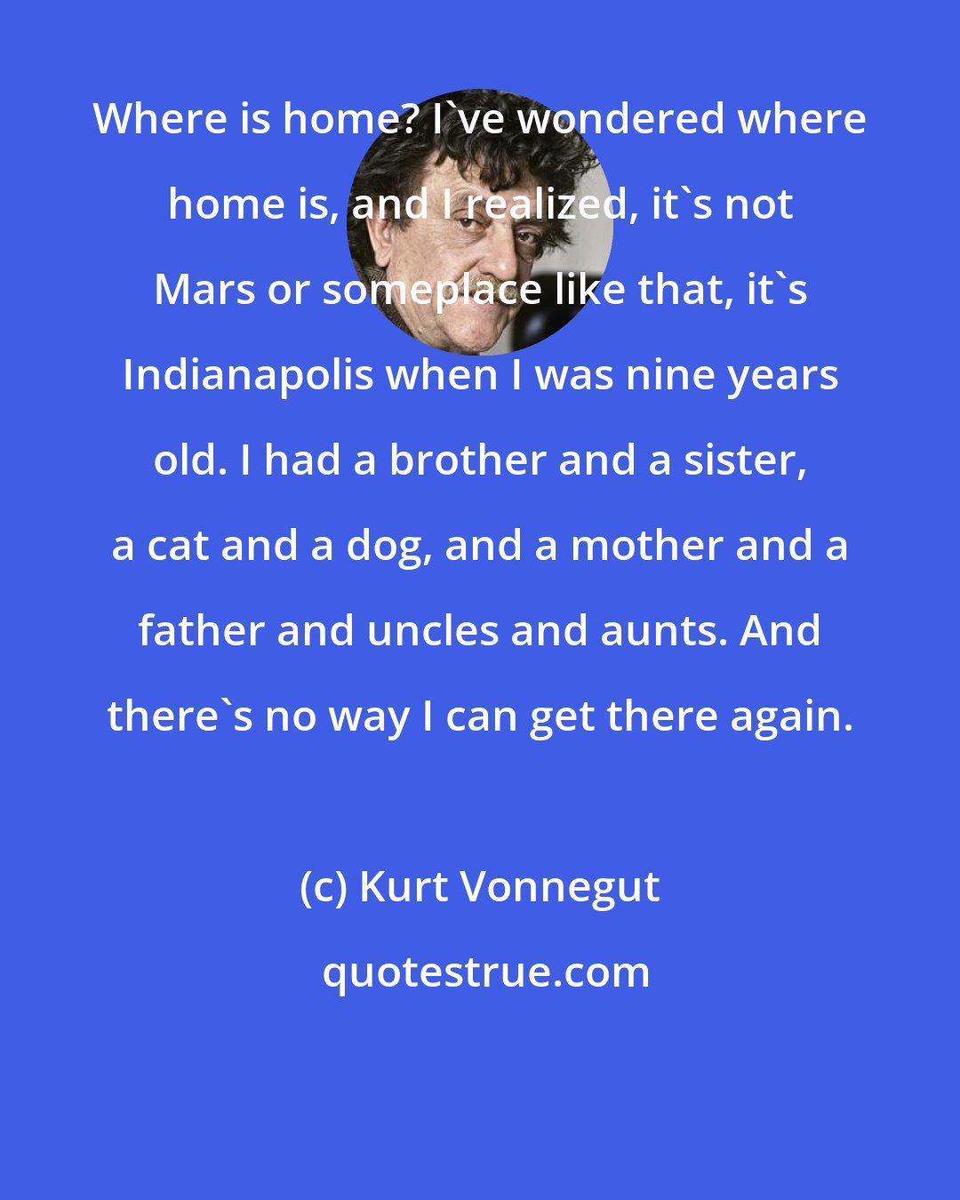 Kurt Vonnegut: Where is home? I've wondered where home is, and I realized, it's not Mars or someplace like that, it's Indianapolis when I was nine years old. I had a brother and a sister, a cat and a dog, and a mother and a father and uncles and aunts. And there's no way I can get there again.