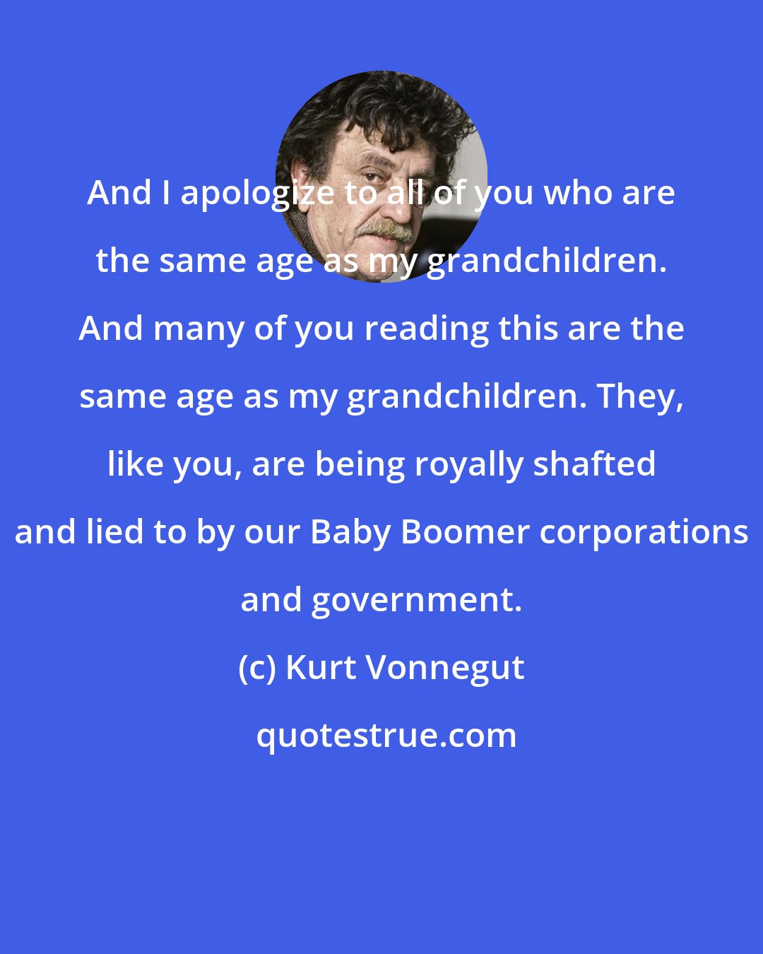 Kurt Vonnegut: And I apologize to all of you who are the same age as my grandchildren. And many of you reading this are the same age as my grandchildren. They, like you, are being royally shafted and lied to by our Baby Boomer corporations and government.