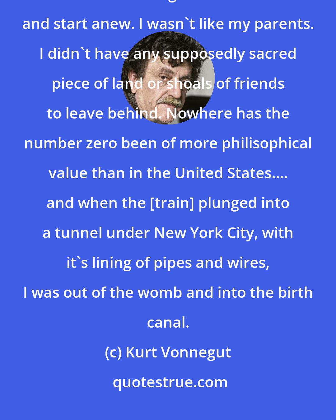 Kurt Vonnegut: So I went to New York City to be born again. It was and remains easy for most Americans to go somewhere else and start anew. I wasn't like my parents. I didn't have any supposedly sacred piece of land or shoals of friends to leave behind. Nowhere has the number zero been of more philisophical value than in the United States.... and when the [train] plunged into a tunnel under New York City, with it's lining of pipes and wires, I was out of the womb and into the birth canal.