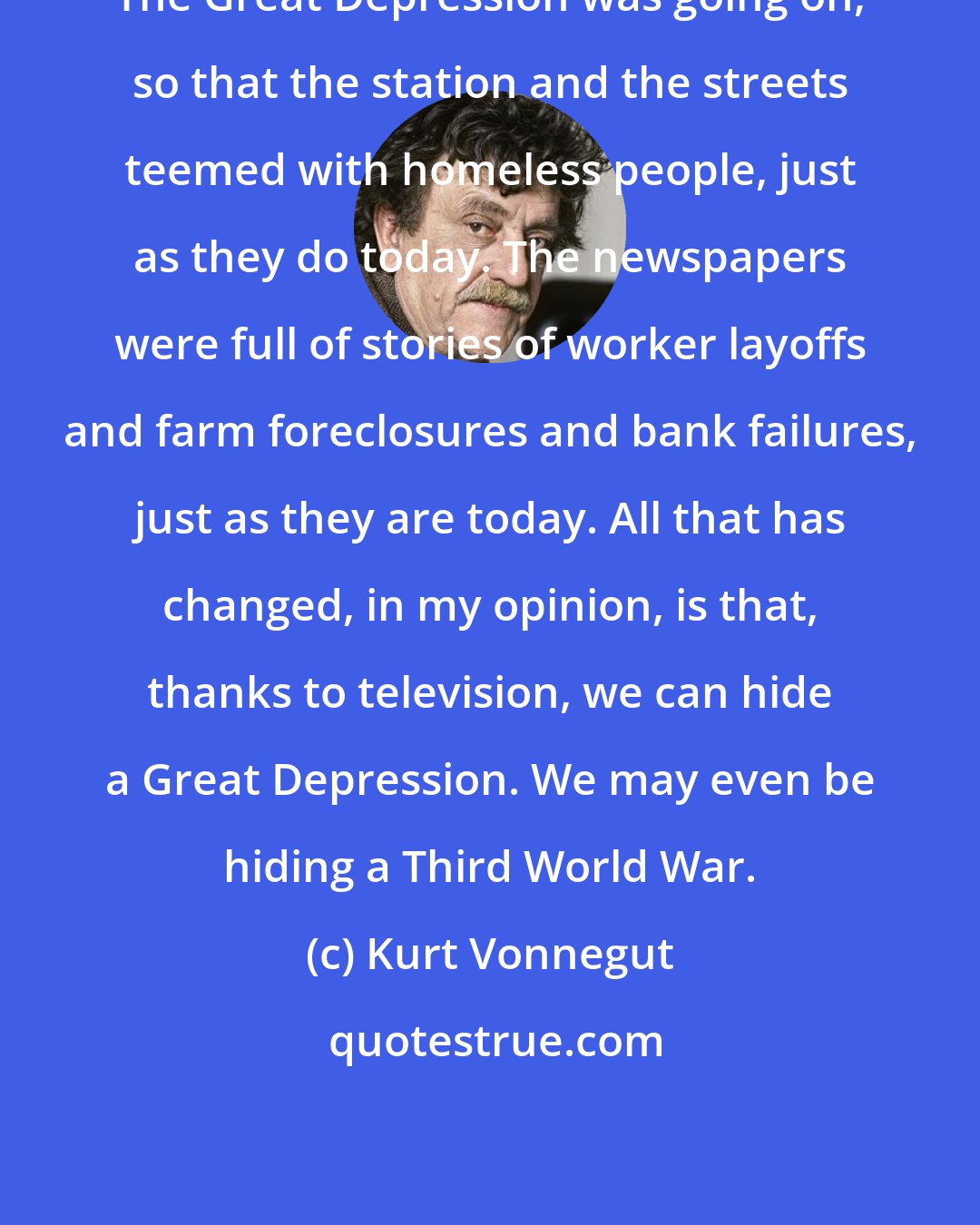 Kurt Vonnegut: The Great Depression was going on, so that the station and the streets teemed with homeless people, just as they do today. The newspapers were full of stories of worker layoffs and farm foreclosures and bank failures, just as they are today. All that has changed, in my opinion, is that, thanks to television, we can hide a Great Depression. We may even be hiding a Third World War.