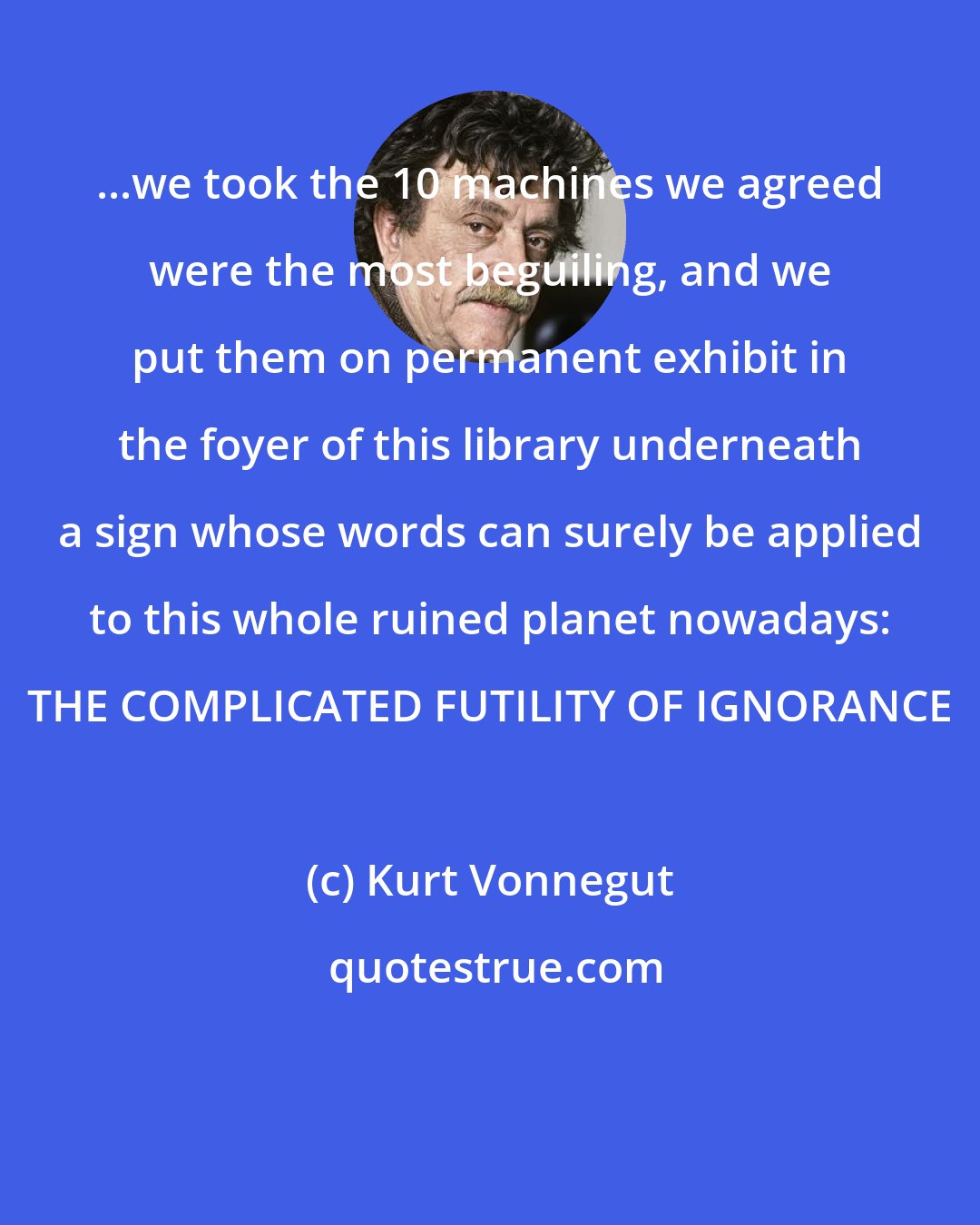 Kurt Vonnegut: ...we took the 10 machines we agreed were the most beguiling, and we put them on permanent exhibit in the foyer of this library underneath a sign whose words can surely be applied to this whole ruined planet nowadays: THE COMPLICATED FUTILITY OF IGNORANCE