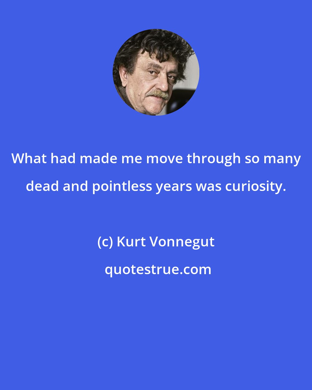 Kurt Vonnegut: What had made me move through so many dead and pointless years was curiosity.