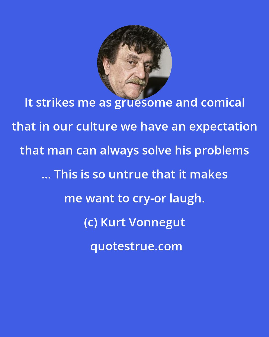 Kurt Vonnegut: It strikes me as gruesome and comical that in our culture we have an expectation that man can always solve his problems ... This is so untrue that it makes me want to cry-or laugh.
