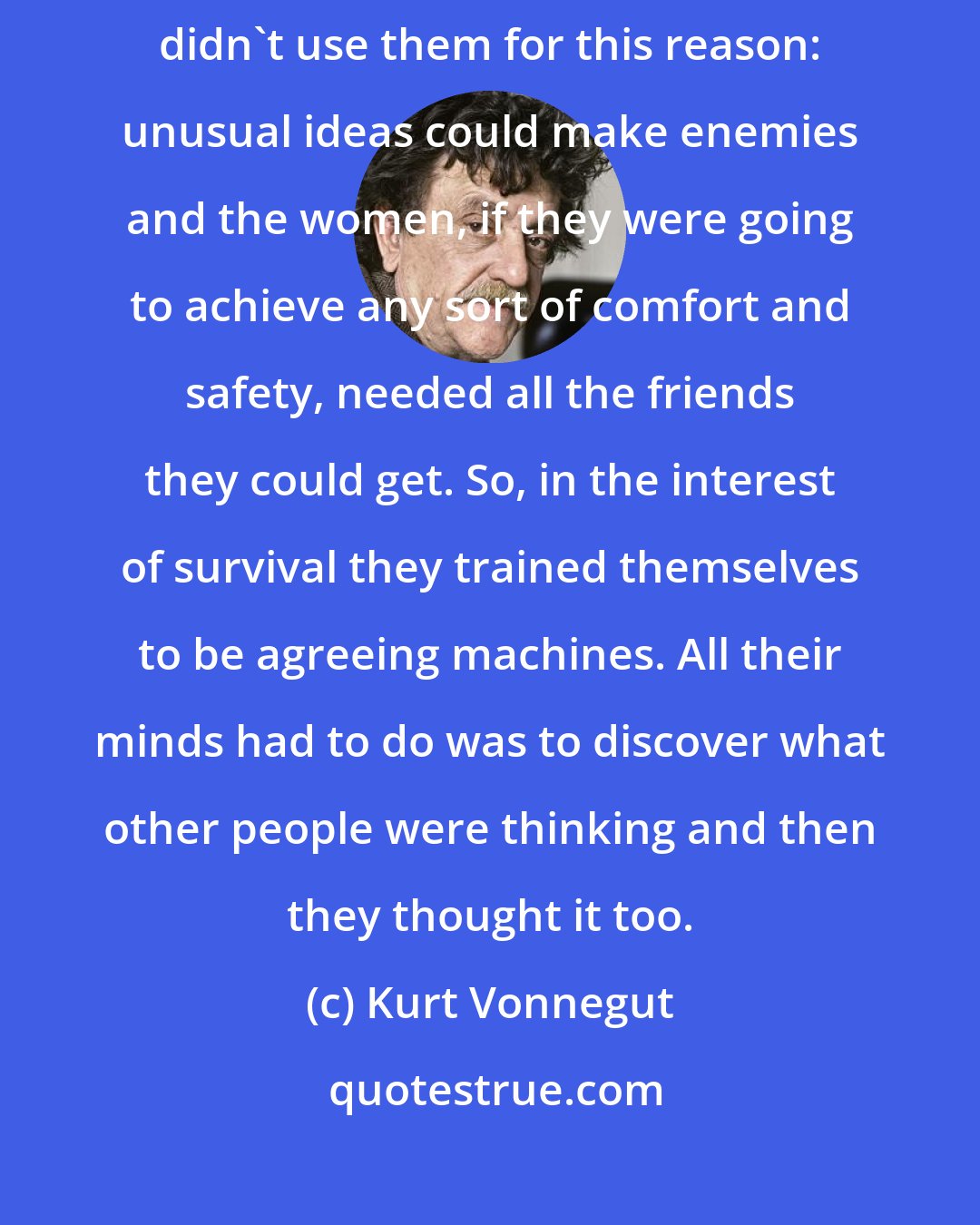 Kurt Vonnegut: The women all had big minds because they were big animals, but they didn't use them for this reason: unusual ideas could make enemies and the women, if they were going to achieve any sort of comfort and safety, needed all the friends they could get. So, in the interest of survival they trained themselves to be agreeing machines. All their minds had to do was to discover what other people were thinking and then they thought it too.