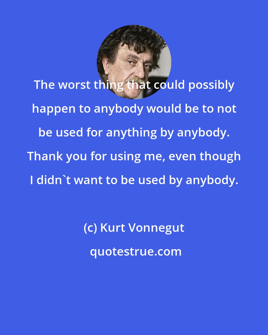 Kurt Vonnegut: The worst thing that could possibly happen to anybody would be to not be used for anything by anybody. Thank you for using me, even though I didn't want to be used by anybody.