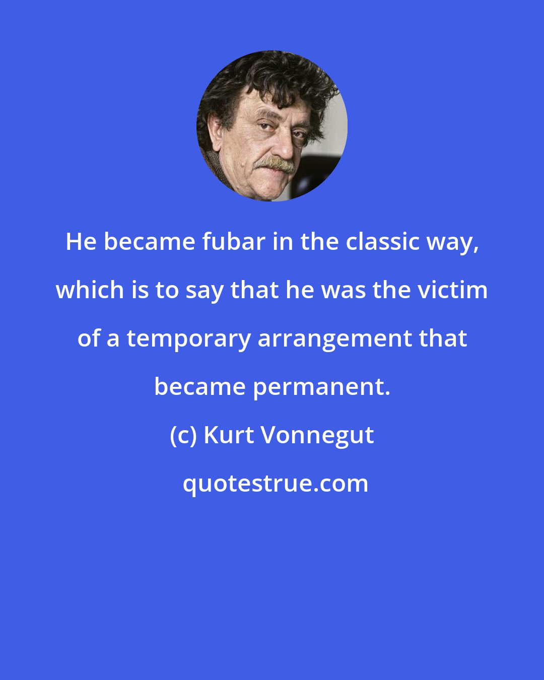 Kurt Vonnegut: He became fubar in the classic way, which is to say that he was the victim of a temporary arrangement that became permanent.