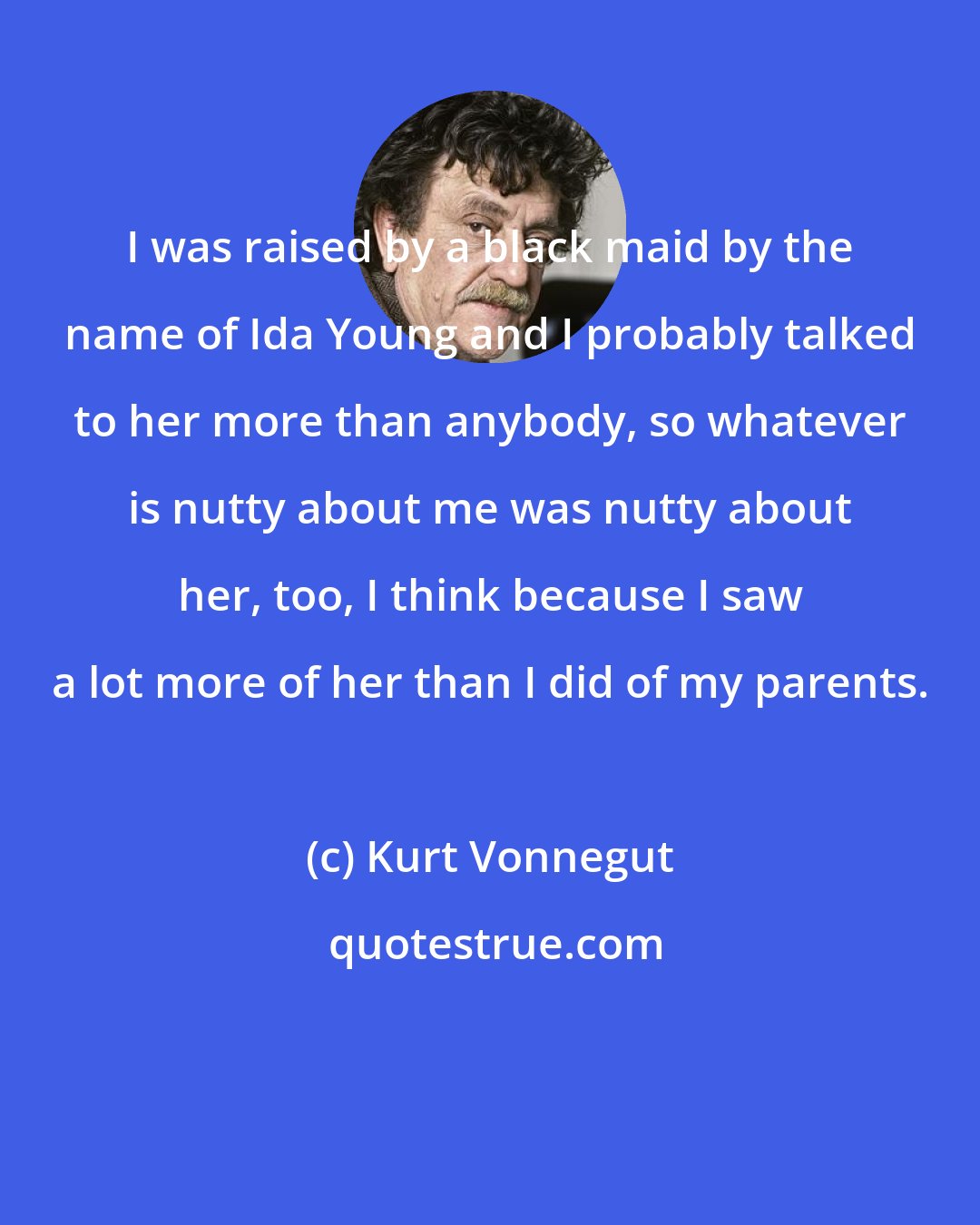 Kurt Vonnegut: I was raised by a black maid by the name of Ida Young and I probably talked to her more than anybody, so whatever is nutty about me was nutty about her, too, I think because I saw a lot more of her than I did of my parents.