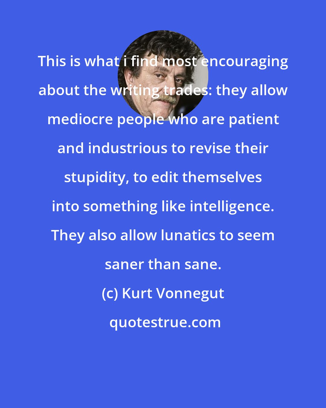 Kurt Vonnegut: This is what i find most encouraging about the writing trades: they allow mediocre people who are patient and industrious to revise their stupidity, to edit themselves into something like intelligence. They also allow lunatics to seem saner than sane.