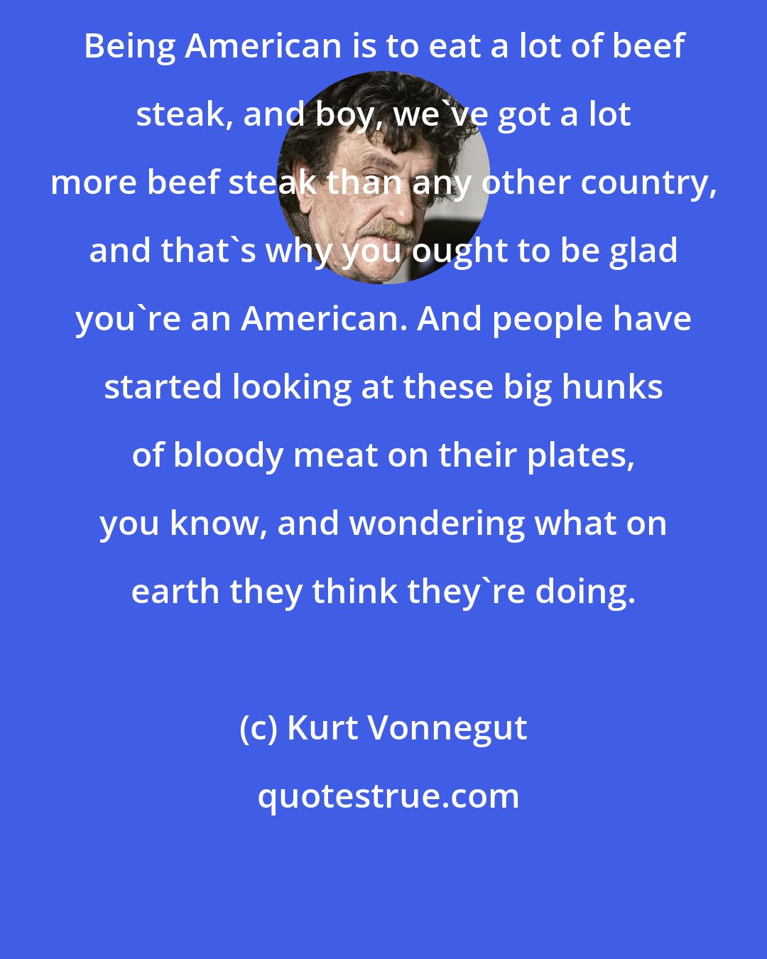 Kurt Vonnegut: Being American is to eat a lot of beef steak, and boy, we've got a lot more beef steak than any other country, and that's why you ought to be glad you're an American. And people have started looking at these big hunks of bloody meat on their plates, you know, and wondering what on earth they think they're doing.