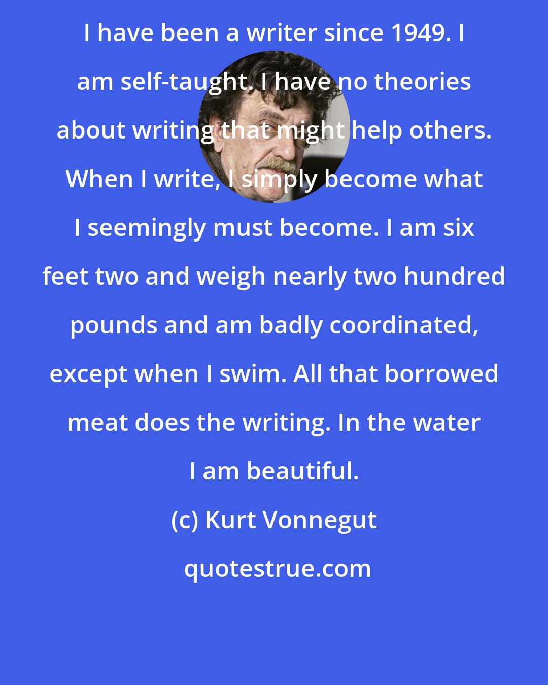 Kurt Vonnegut: I have been a writer since 1949. I am self-taught. I have no theories about writing that might help others. When I write, I simply become what I seemingly must become. I am six feet two and weigh nearly two hundred pounds and am badly coordinated, except when I swim. All that borrowed meat does the writing. In the water I am beautiful.