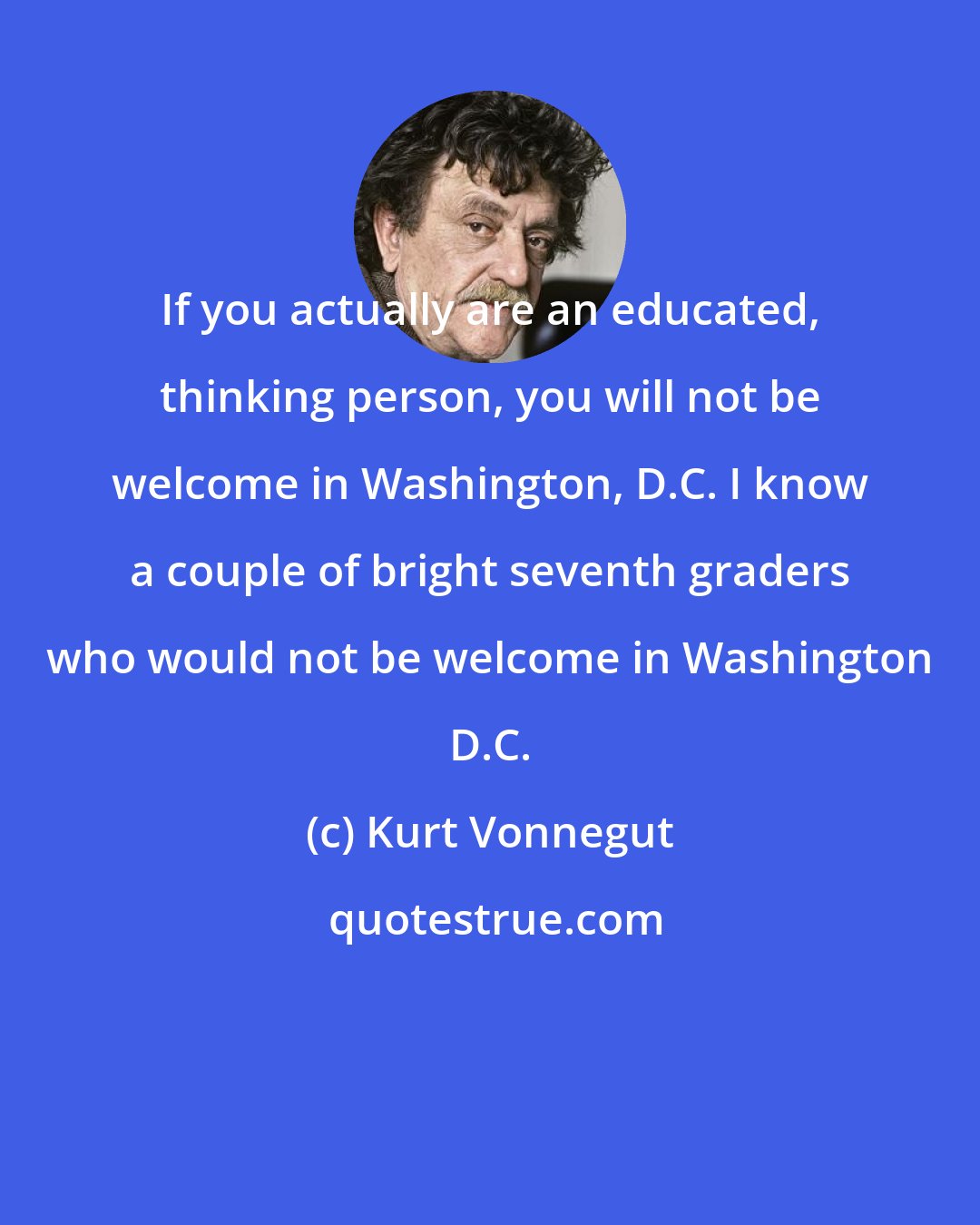 Kurt Vonnegut: If you actually are an educated, thinking person, you will not be welcome in Washington, D.C. I know a couple of bright seventh graders who would not be welcome in Washington D.C.