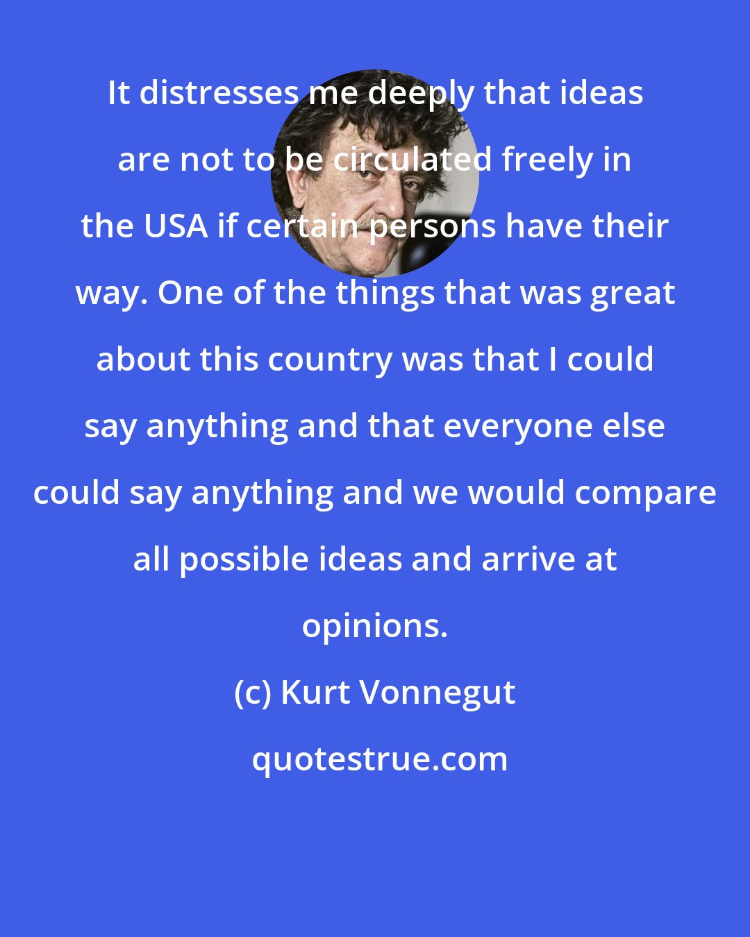 Kurt Vonnegut: It distresses me deeply that ideas are not to be circulated freely in the USA if certain persons have their way. One of the things that was great about this country was that I could say anything and that everyone else could say anything and we would compare all possible ideas and arrive at opinions.