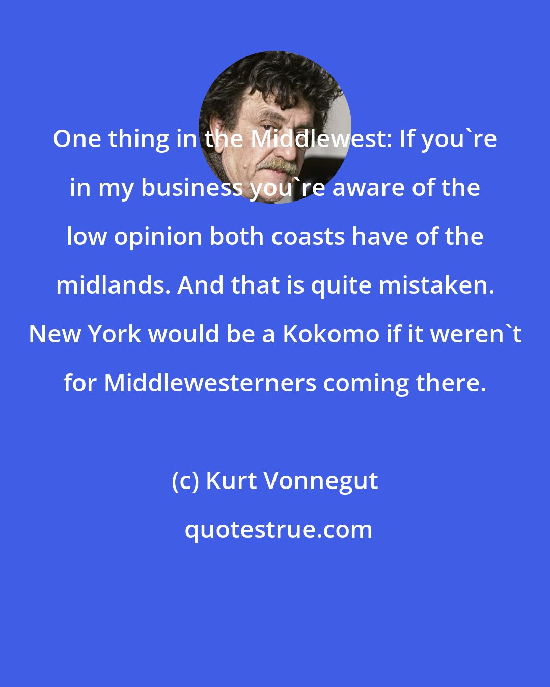 Kurt Vonnegut: One thing in the Middlewest: If you're in my business you're aware of the low opinion both coasts have of the midlands. And that is quite mistaken. New York would be a Kokomo if it weren't for Middlewesterners coming there.