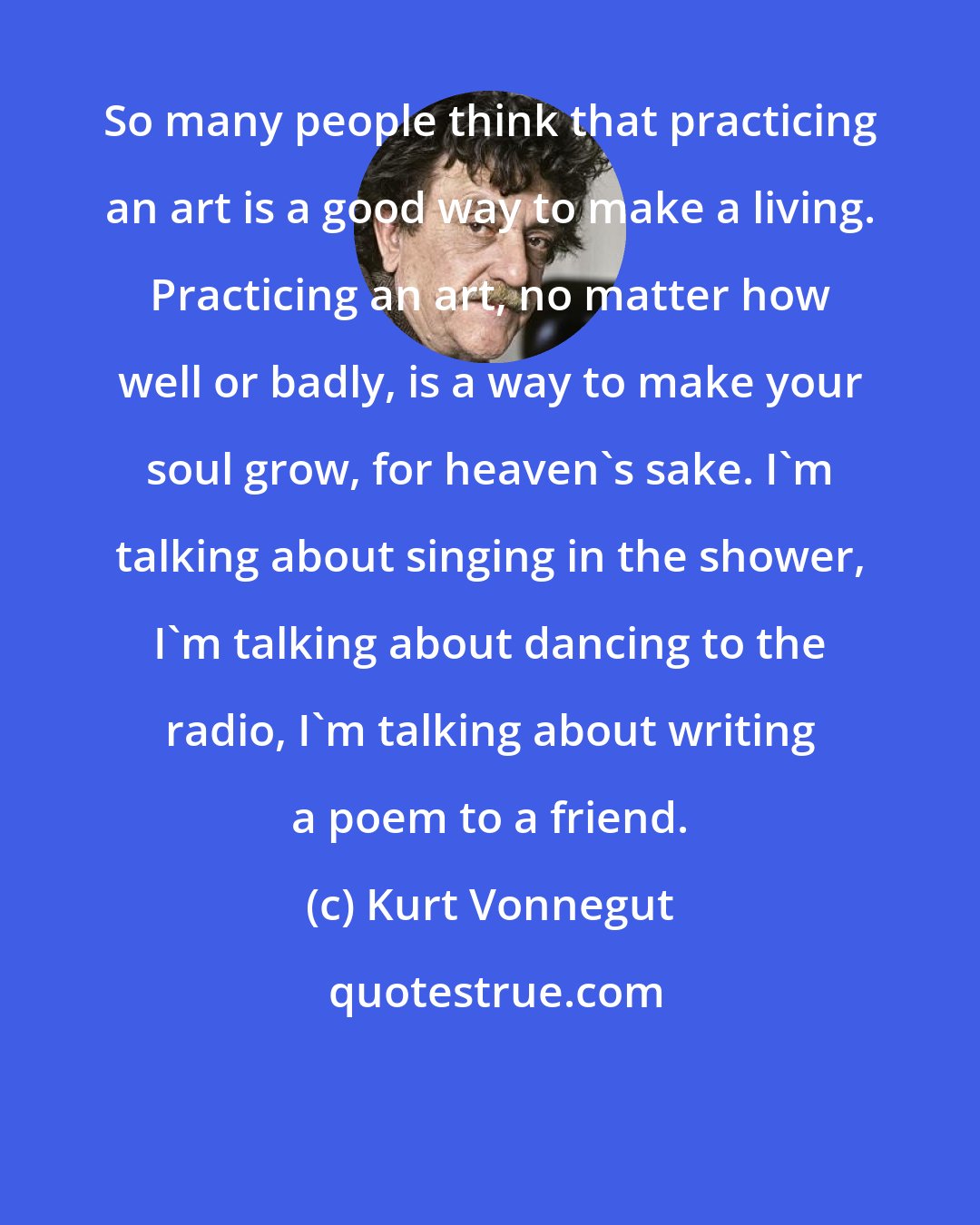 Kurt Vonnegut: So many people think that practicing an art is a good way to make a living. Practicing an art, no matter how well or badly, is a way to make your soul grow, for heaven's sake. I'm talking about singing in the shower, I'm talking about dancing to the radio, I'm talking about writing a poem to a friend.