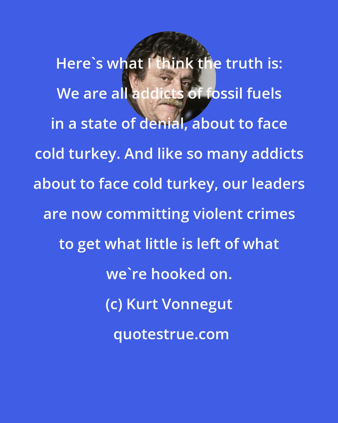 Kurt Vonnegut: Here's what I think the truth is: We are all addicts of fossil fuels in a state of denial, about to face cold turkey. And like so many addicts about to face cold turkey, our leaders are now committing violent crimes to get what little is left of what we're hooked on.