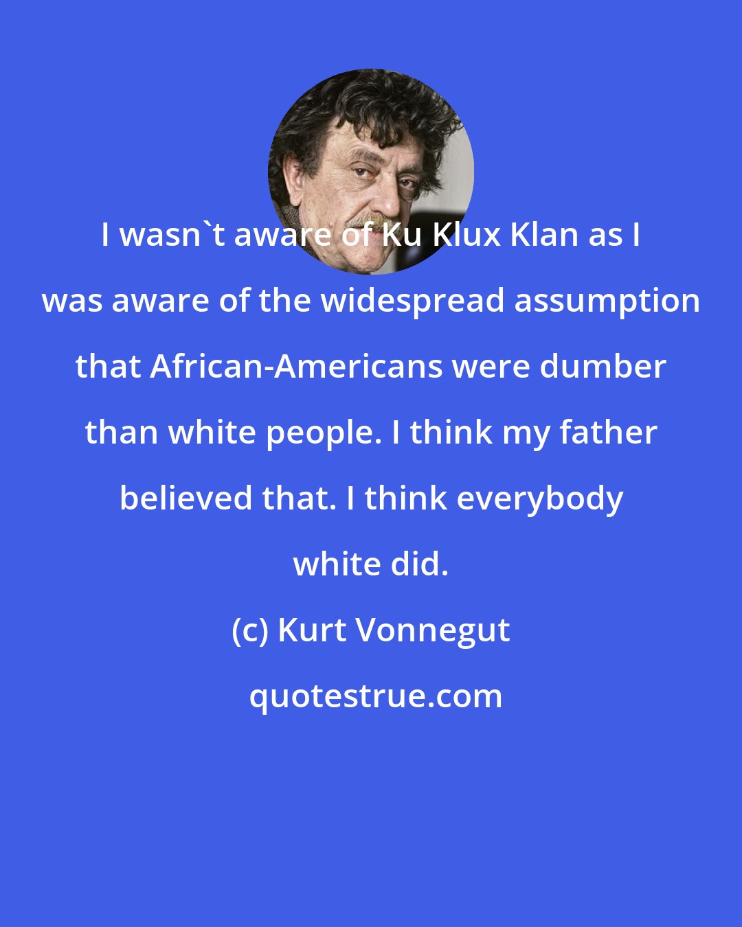 Kurt Vonnegut: I wasn't aware of Ku Klux Klan as I was aware of the widespread assumption that African-Americans were dumber than white people. I think my father believed that. I think everybody white did.