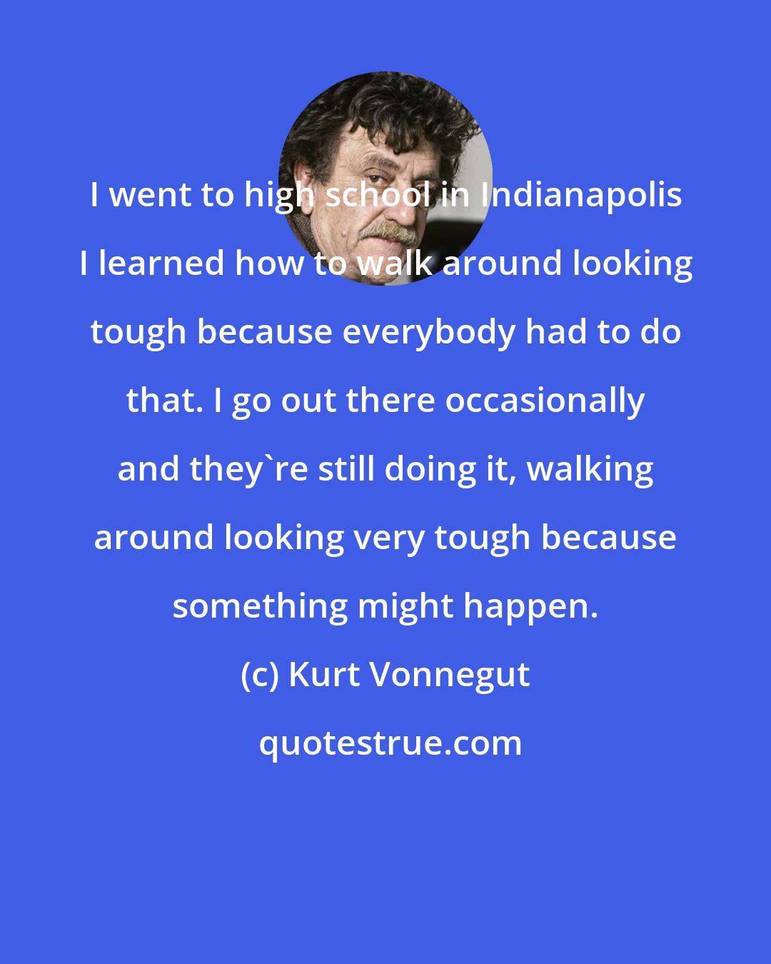 Kurt Vonnegut: I went to high school in Indianapolis I learned how to walk around looking tough because everybody had to do that. I go out there occasionally and they're still doing it, walking around looking very tough because something might happen.