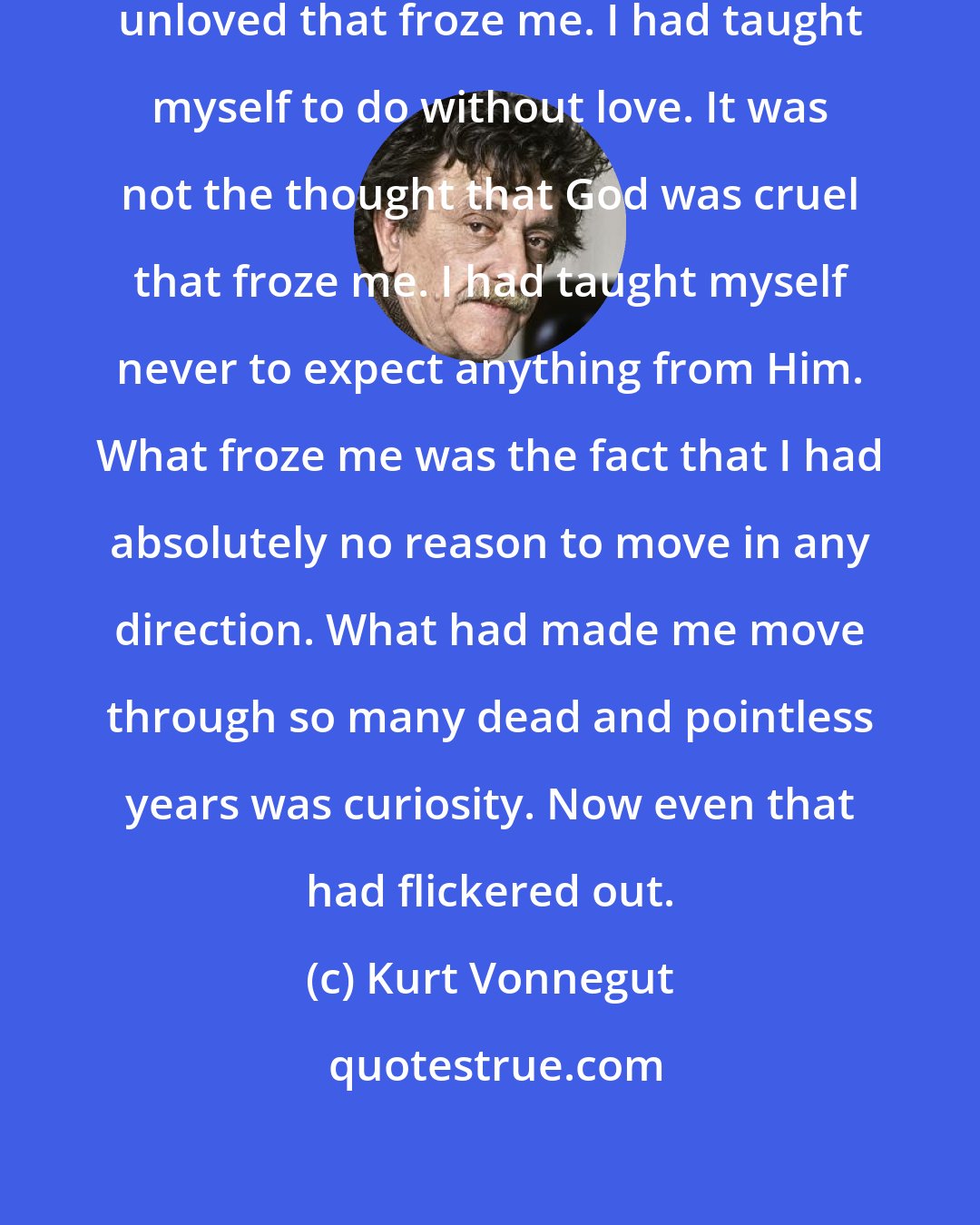 Kurt Vonnegut: It was not the thought that I was so unloved that froze me. I had taught myself to do without love. It was not the thought that God was cruel that froze me. I had taught myself never to expect anything from Him. What froze me was the fact that I had absolutely no reason to move in any direction. What had made me move through so many dead and pointless years was curiosity. Now even that had flickered out.