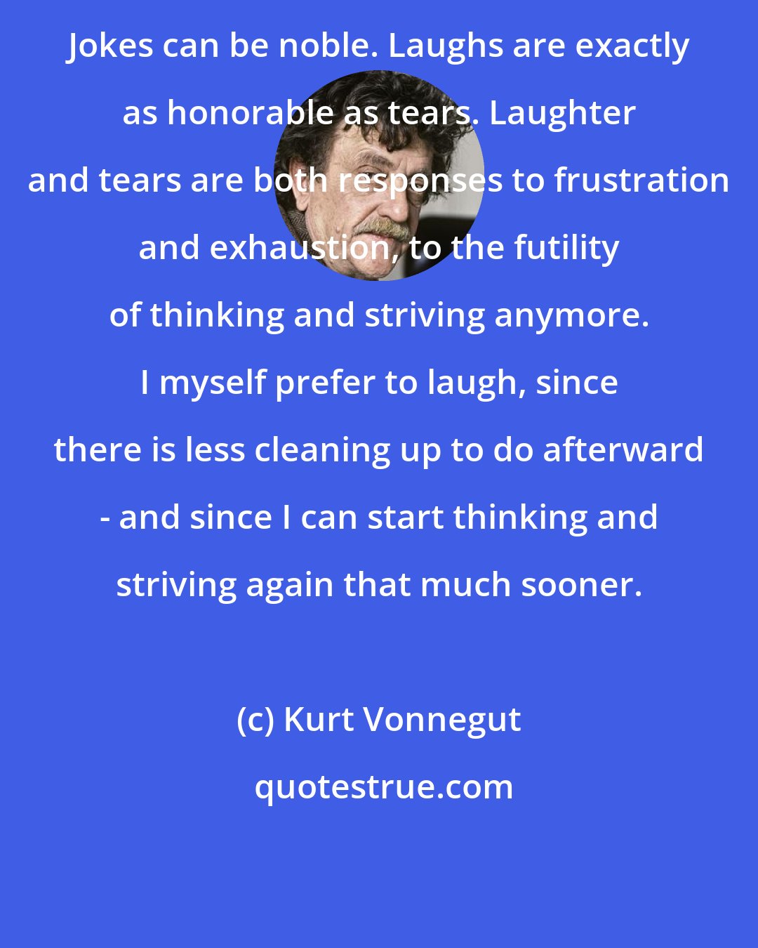 Kurt Vonnegut: Jokes can be noble. Laughs are exactly as honorable as tears. Laughter and tears are both responses to frustration and exhaustion, to the futility of thinking and striving anymore. I myself prefer to laugh, since there is less cleaning up to do afterward - and since I can start thinking and striving again that much sooner.