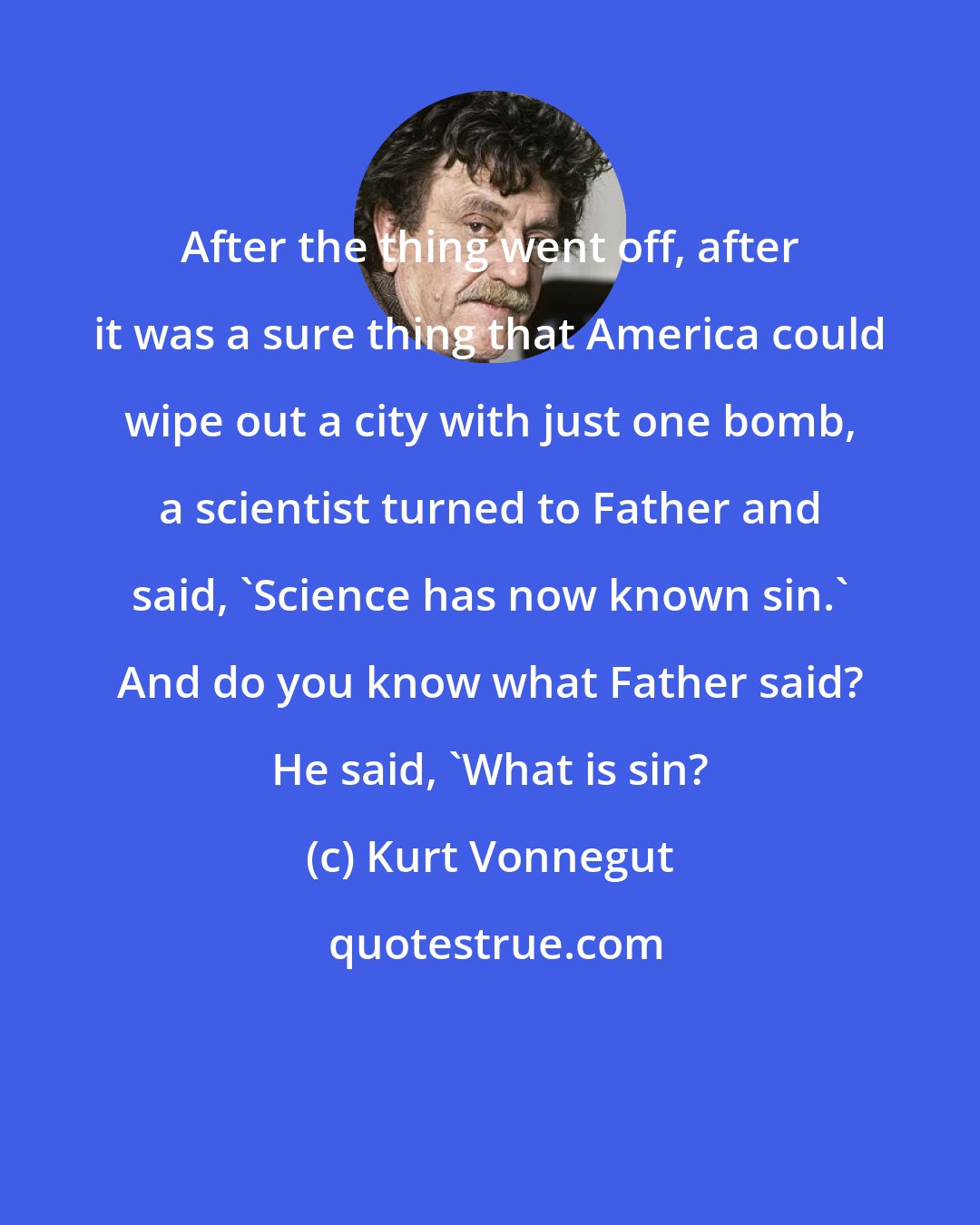 Kurt Vonnegut: After the thing went off, after it was a sure thing that America could wipe out a city with just one bomb, a scientist turned to Father and said, 'Science has now known sin.' And do you know what Father said? He said, 'What is sin?