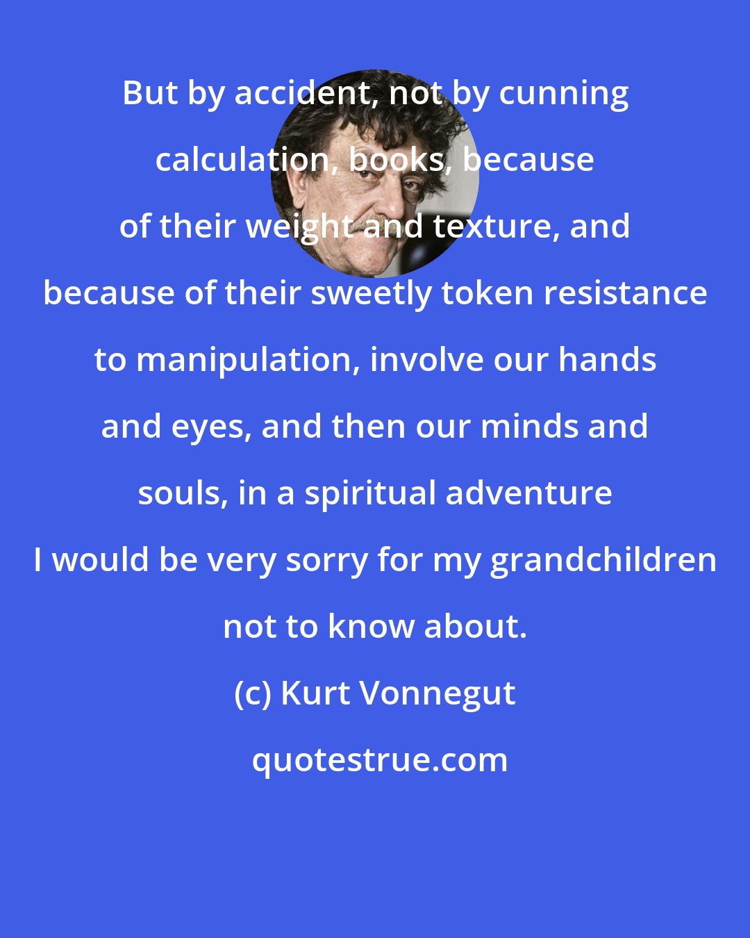 Kurt Vonnegut: But by accident, not by cunning calculation, books, because of their weight and texture, and because of their sweetly token resistance to manipulation, involve our hands and eyes, and then our minds and souls, in a spiritual adventure I would be very sorry for my grandchildren not to know about.