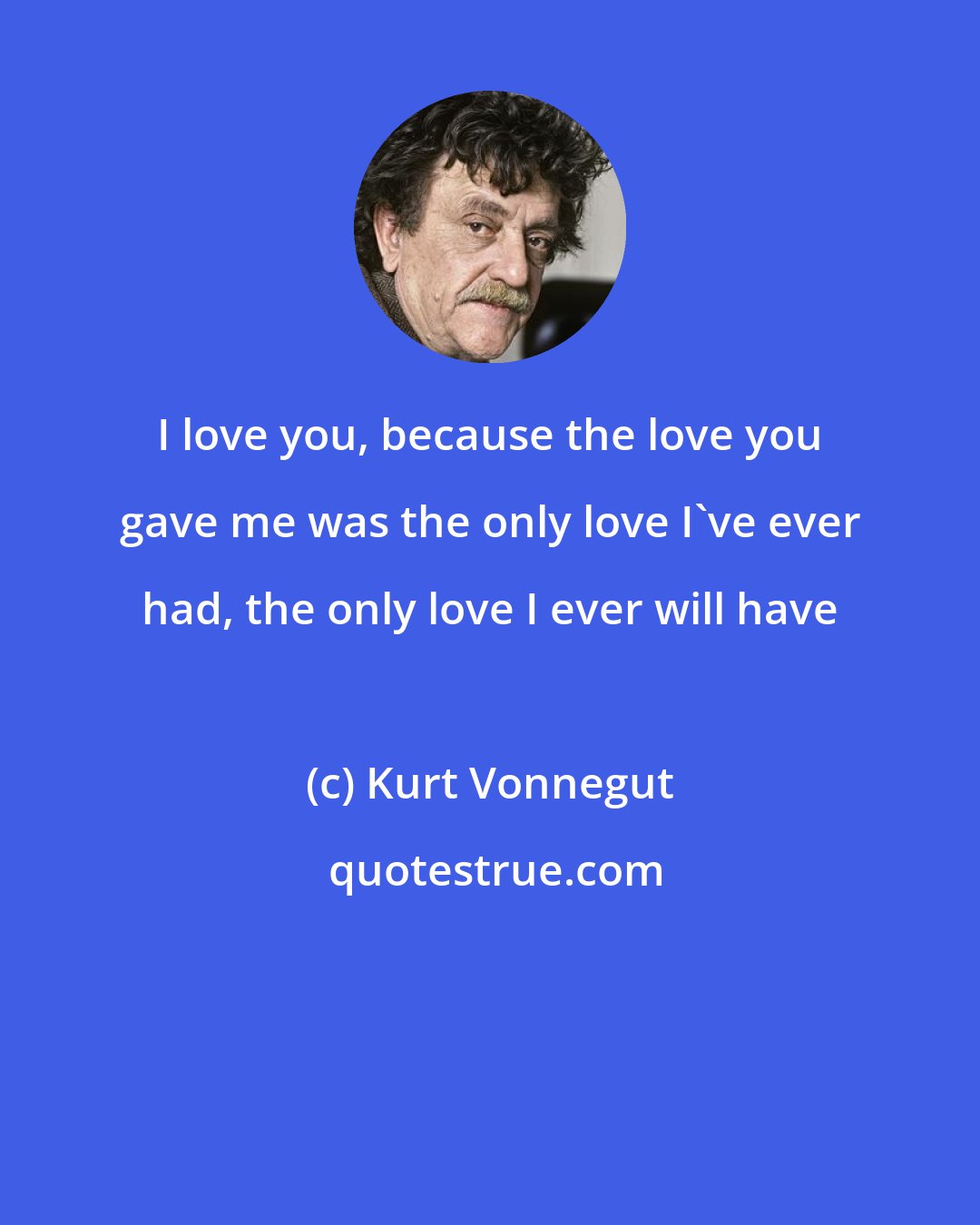 Kurt Vonnegut: I love you, because the love you gave me was the only love I've ever had, the only love I ever will have