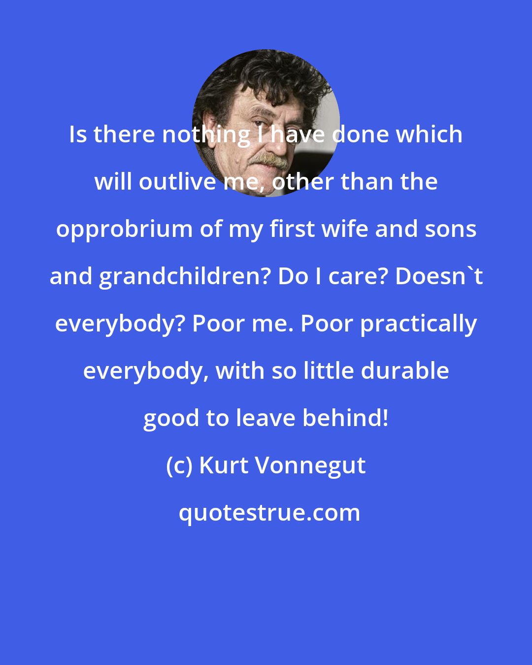 Kurt Vonnegut: Is there nothing I have done which will outlive me, other than the opprobrium of my first wife and sons and grandchildren? Do I care? Doesn't everybody? Poor me. Poor practically everybody, with so little durable good to leave behind!