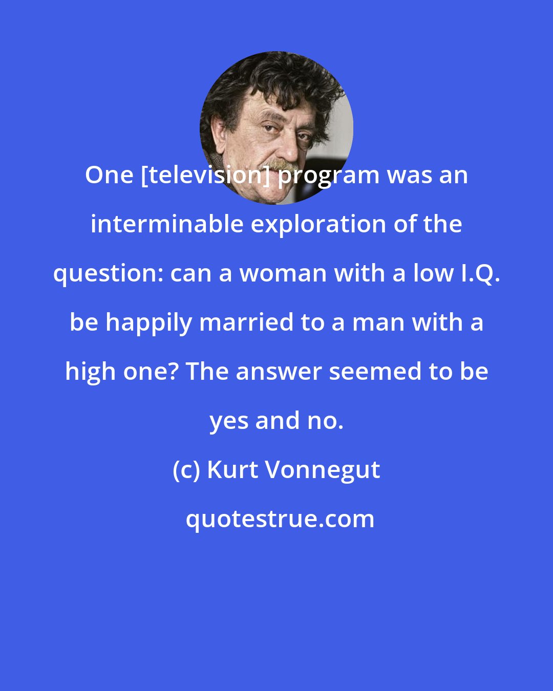 Kurt Vonnegut: One [television] program was an interminable exploration of the question: can a woman with a low I.Q. be happily married to a man with a high one? The answer seemed to be yes and no.