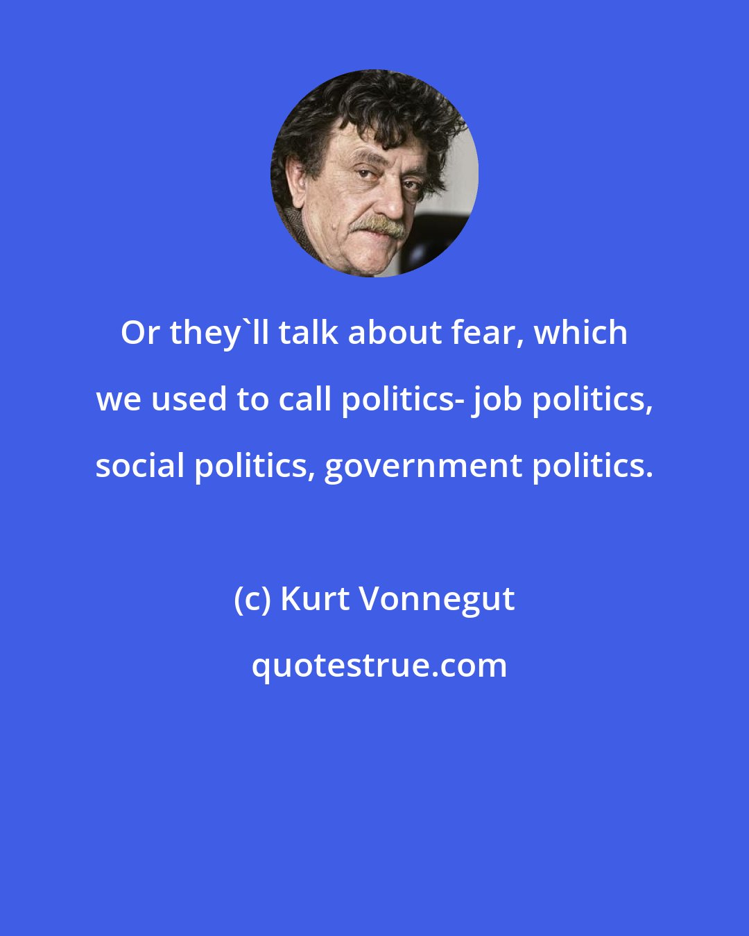 Kurt Vonnegut: Or they'll talk about fear, which we used to call politics- job politics, social politics, government politics.