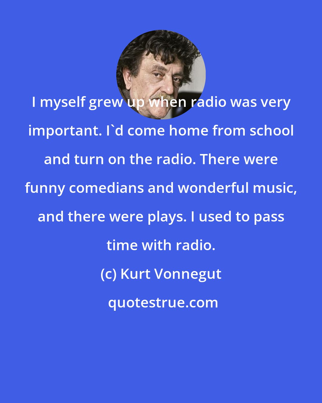 Kurt Vonnegut: I myself grew up when radio was very important. I'd come home from school and turn on the radio. There were funny comedians and wonderful music, and there were plays. I used to pass time with radio.