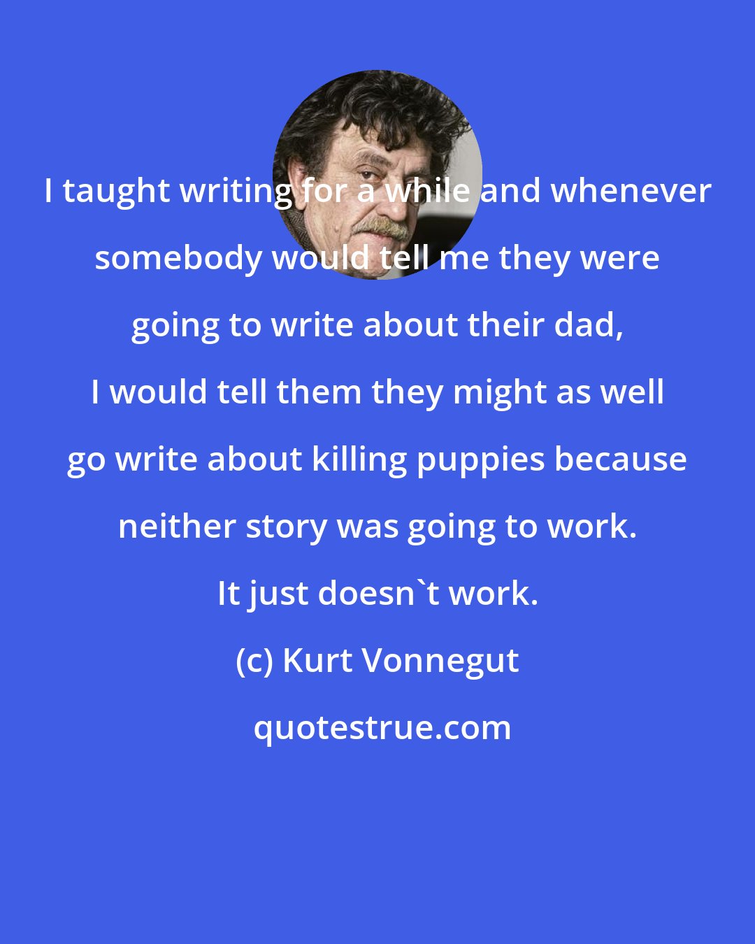 Kurt Vonnegut: I taught writing for a while and whenever somebody would tell me they were going to write about their dad, I would tell them they might as well go write about killing puppies because neither story was going to work. It just doesn't work.