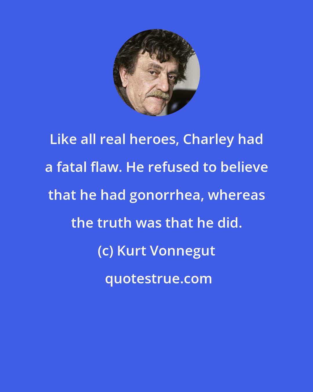 Kurt Vonnegut: Like all real heroes, Charley had a fatal flaw. He refused to believe that he had gonorrhea, whereas the truth was that he did.