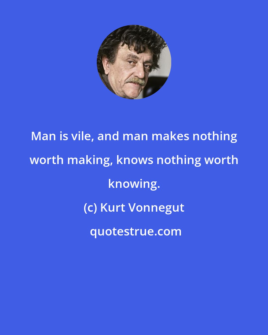 Kurt Vonnegut: Man is vile, and man makes nothing worth making, knows nothing worth knowing.