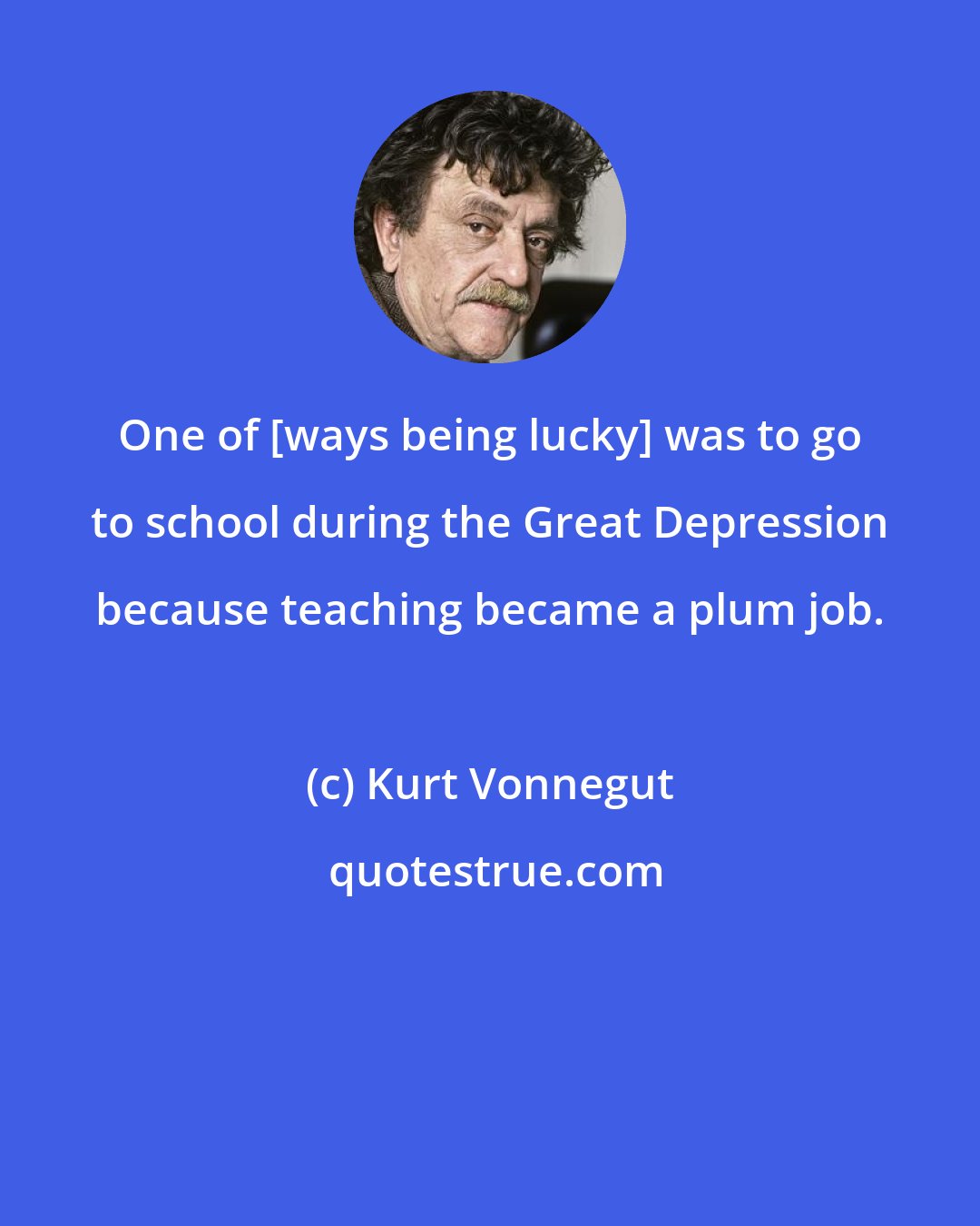 Kurt Vonnegut: One of [ways being lucky] was to go to school during the Great Depression because teaching became a plum job.