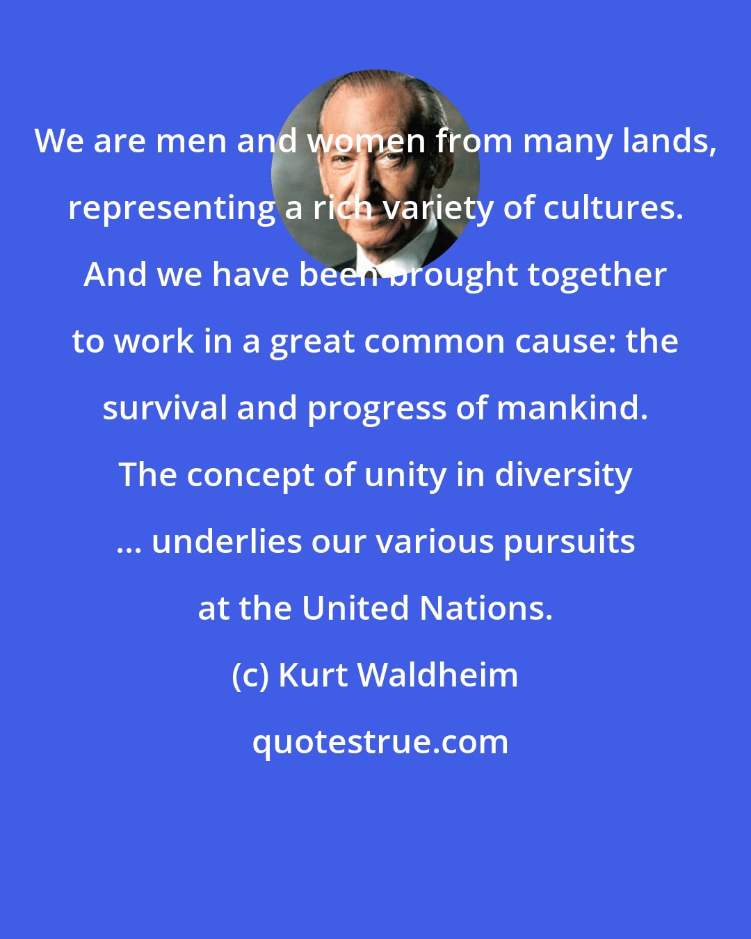 Kurt Waldheim: We are men and women from many lands, representing a rich variety of cultures. And we have been brought together to work in a great common cause: the survival and progress of mankind. The concept of unity in diversity ... underlies our various pursuits at the United Nations.