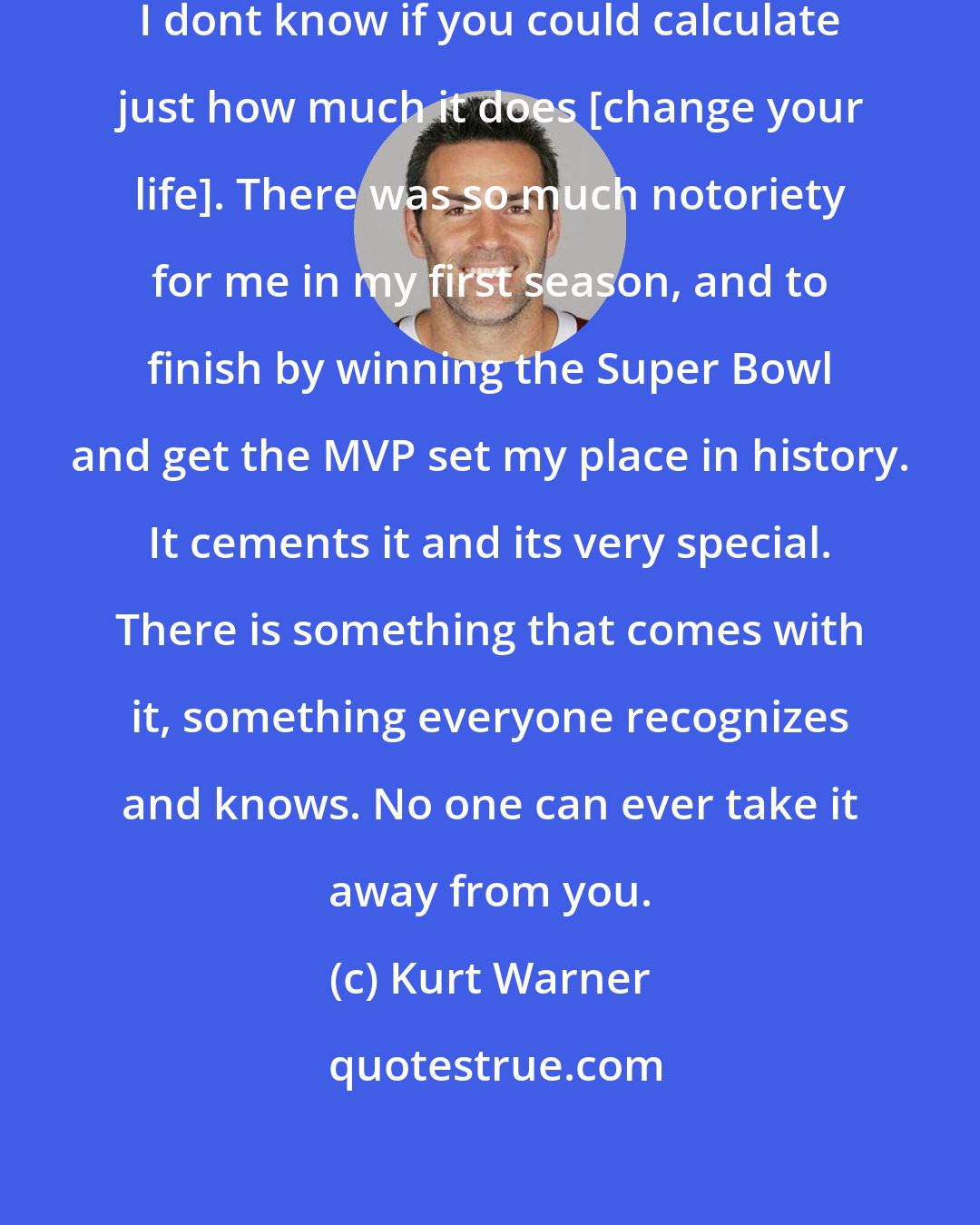 Kurt Warner: It changed my life in an extreme way. I dont know if you could calculate just how much it does [change your life]. There was so much notoriety for me in my first season, and to finish by winning the Super Bowl and get the MVP set my place in history. It cements it and its very special. There is something that comes with it, something everyone recognizes and knows. No one can ever take it away from you.