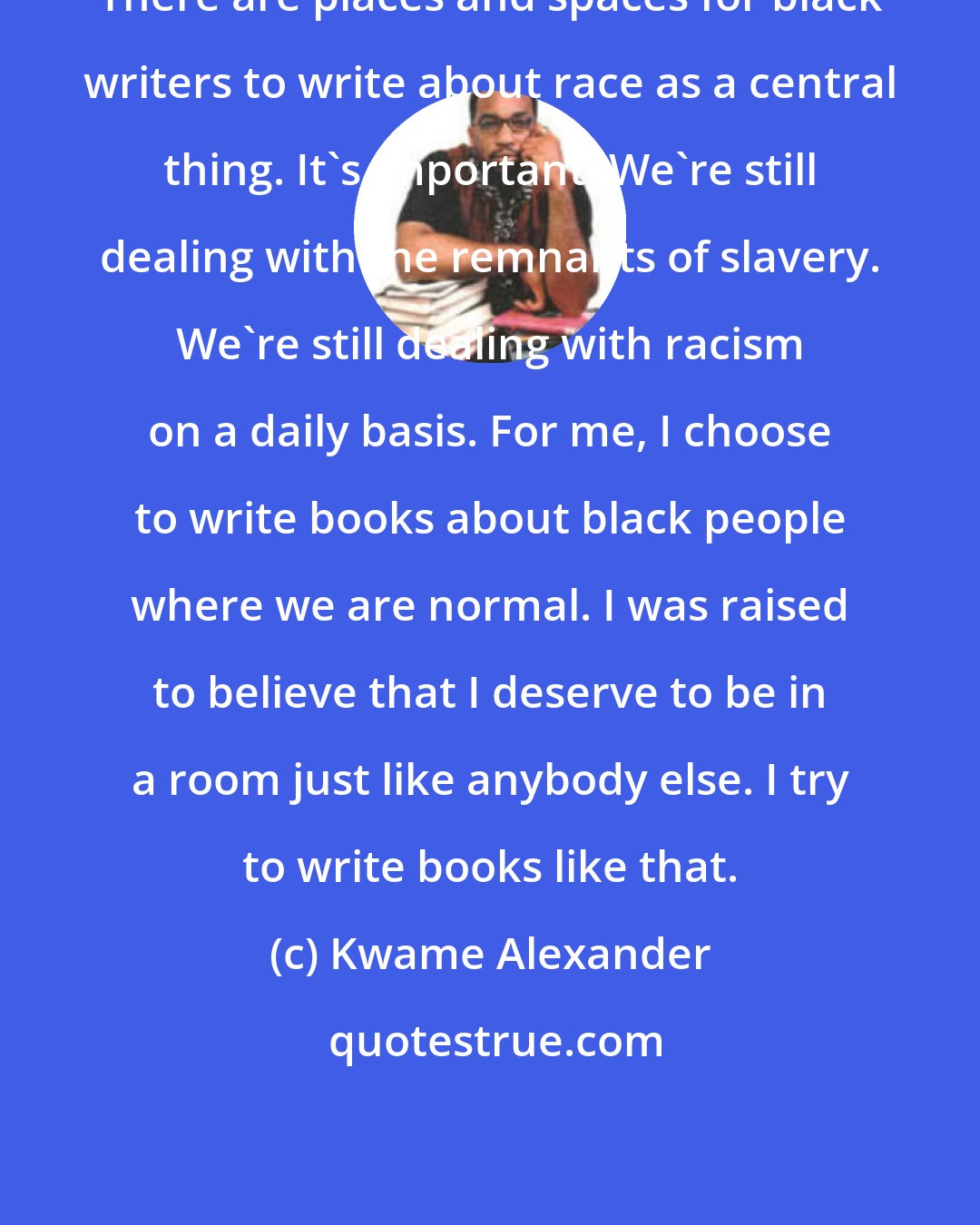 Kwame Alexander: There are places and spaces for black writers to write about race as a central thing. It's important. We're still dealing with the remnants of slavery. We're still dealing with racism on a daily basis. For me, I choose to write books about black people where we are normal. I was raised to believe that I deserve to be in a room just like anybody else. I try to write books like that.