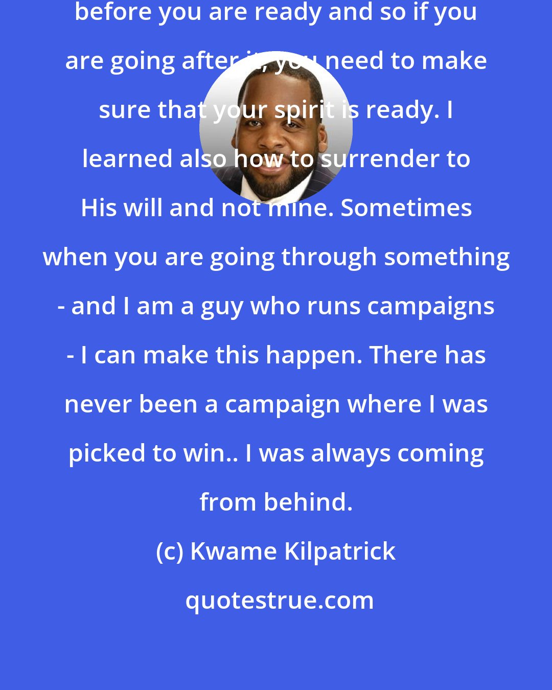 Kwame Kilpatrick: I learned that you can go after things before you are ready and so if you are going after it, you need to make sure that your spirit is ready. I learned also how to surrender to His will and not mine. Sometimes when you are going through something - and I am a guy who runs campaigns - I can make this happen. There has never been a campaign where I was picked to win.. I was always coming from behind.