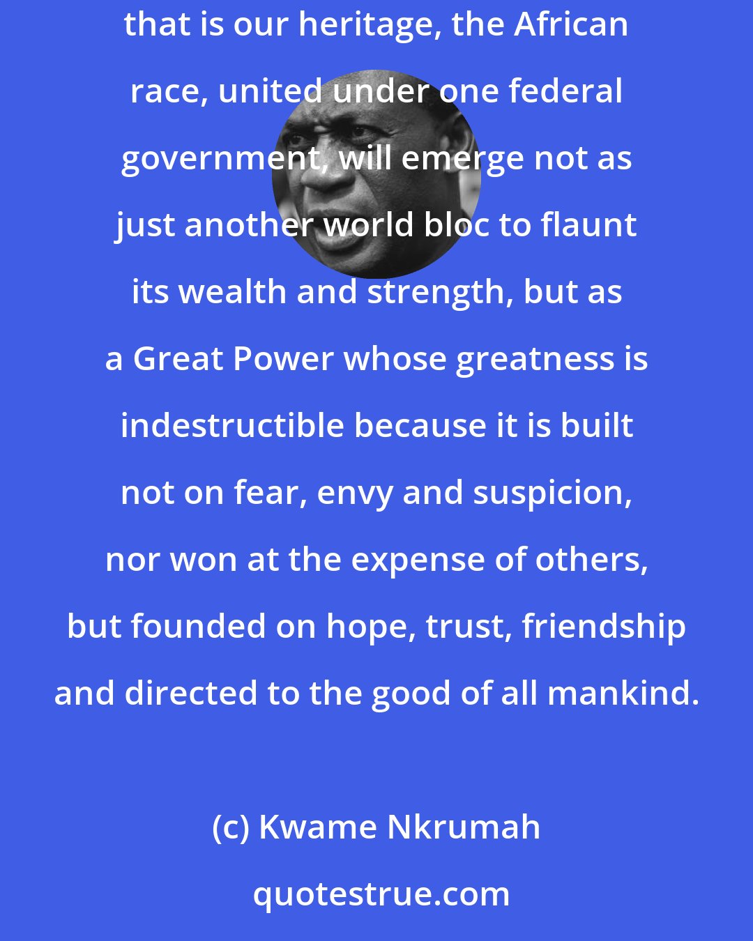 Kwame Nkrumah: I believe strongly and sincerely that with the deep-rooted wisdom and dignity, the innate respect for human lives, the intense humanity that is our heritage, the African race, united under one federal government, will emerge not as just another world bloc to flaunt its wealth and strength, but as a Great Power whose greatness is indestructible because it is built not on fear, envy and suspicion, nor won at the expense of others, but founded on hope, trust, friendship and directed to the good of all mankind.