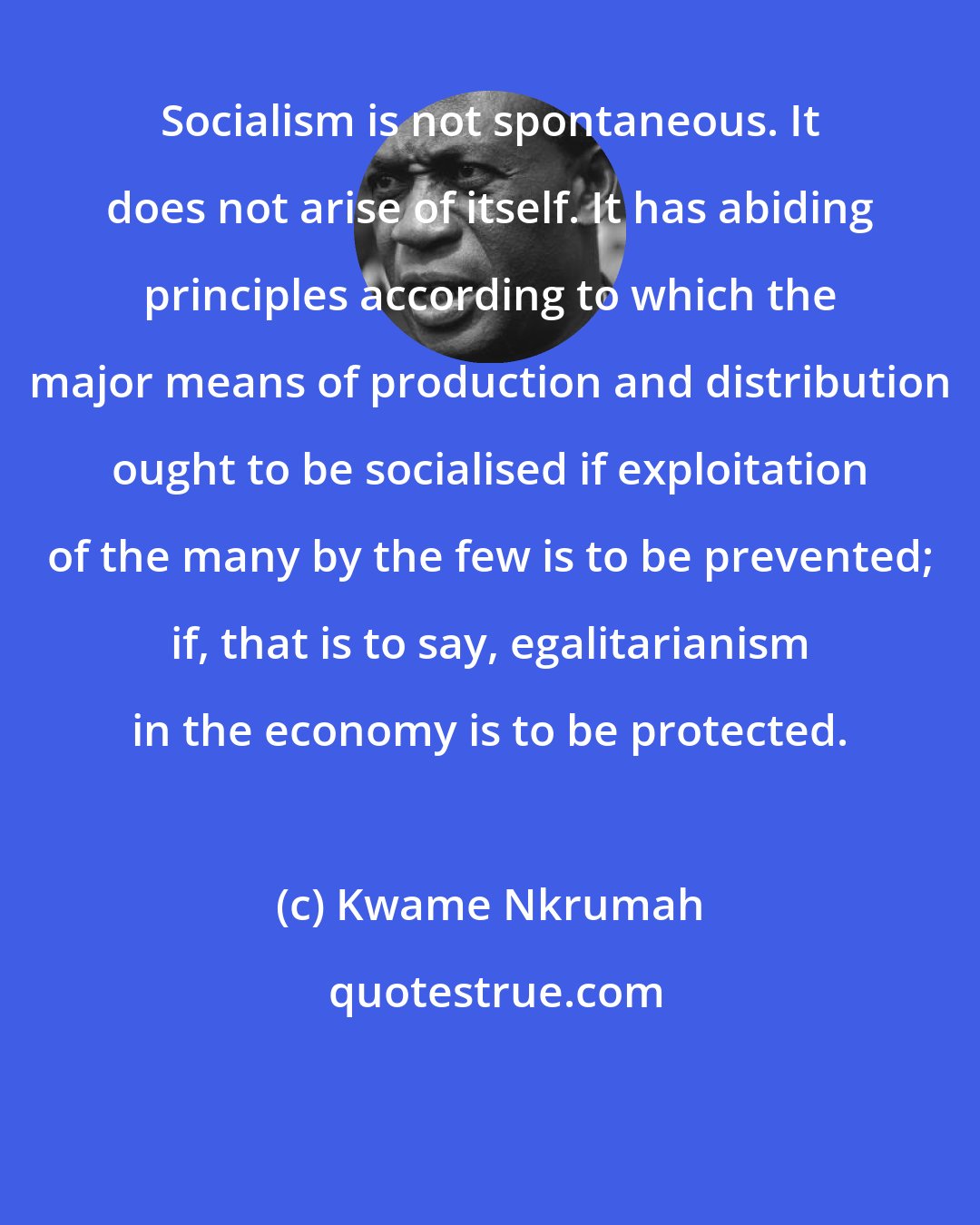 Kwame Nkrumah: Socialism is not spontaneous. It does not arise of itself. It has abiding principles according to which the major means of production and distribution ought to be socialised if exploitation of the many by the few is to be prevented; if, that is to say, egalitarianism in the economy is to be protected.
